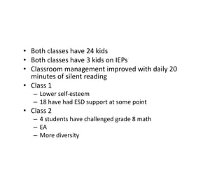 •  Both	
  classes	
  have	
  24	
  kids	
  
•  Both	
  classes	
  have	
  3	
  kids	
  on	
  IEPs	
  
•  Classroom	
  management	
  improved	
  with	
  daily	
  20	
  
minutes	
  of	
  silent	
  reading	
  
•  Class	
  1	
  
–  Lower	
  self-­‐esteem	
  
–  18	
  have	
  had	
  ESD	
  support	
  at	
  some	
  point	
  	
  
•  Class	
  2	
  
–  4	
  students	
  have	
  challenged	
  grade	
  8	
  math	
  
–  EA	
  
–  More	
  diversity	
  
 