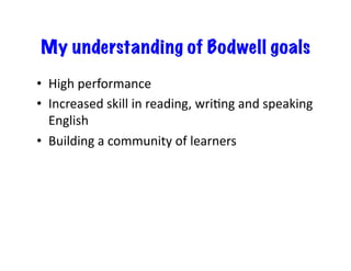 My understanding of Bodwell goals
•  High	
  performance	
  
•  Increased	
  skill	
  in	
  reading,	
  wriEng	
  and	
  speaking	
  
English	
  
•  Building	
  a	
  community	
  of	
  learners	
  
 