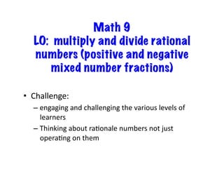 Math 9
LO: multiply and divide rational
numbers (positive and negative
mixed number fractions)
•  Challenge:	
  	
  	
  
– engaging	
  and	
  challenging	
  the	
  various	
  levels	
  of	
  
learners	
  
– Thinking	
  about	
  raEonale	
  numbers	
  not	
  just	
  
operaEng	
  on	
  them	
  
 
