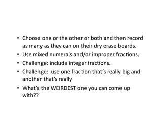 •  Choose	
  one	
  or	
  the	
  other	
  or	
  both	
  and	
  then	
  record	
  
as	
  many	
  as	
  they	
  can	
  on	
  their	
  dry	
  erase	
  boards.	
  
•  Use	
  mixed	
  numerals	
  and/or	
  improper	
  fracEons.	
  
•  Challenge:	
  include	
  integer	
  fracEons.	
  
•  Challenge:	
  	
  use	
  one	
  fracEon	
  that’s	
  really	
  big	
  and	
  
another	
  that’s	
  really	
  	
  
•  What’s	
  the	
  WEIRDEST	
  one	
  you	
  can	
  come	
  up	
  
with??	
  
 