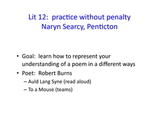 Lit	
  12:	
  	
  pracEce	
  without	
  penalty	
  
Naryn	
  Searcy,	
  PenEcton	
  
•  Goal:	
  	
  learn	
  how	
  to	
  represent	
  your	
  
understanding	
  of	
  a	
  poem	
  in	
  a	
  diﬀerent	
  ways	
  
•  Poet:	
  	
  Robert	
  Burns	
  	
  	
  
– Auld	
  Lang	
  Syne	
  (read	
  aloud)	
  
– To	
  a	
  Mouse	
  (teams)	
  
 