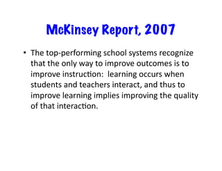 McKinsey Report, 2007
•  The	
  top-­‐performing	
  school	
  systems	
  recognize	
  
that	
  the	
  only	
  way	
  to	
  improve	
  outcomes	
  is	
  to	
  
improve	
  instrucEon:	
  	
  learning	
  occurs	
  when	
  
students	
  and	
  teachers	
  interact,	
  and	
  thus	
  to	
  
improve	
  learning	
  implies	
  improving	
  the	
  quality	
  
of	
  that	
  interacEon.	
  
 