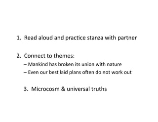 1.	
  	
  Read	
  aloud	
  and	
  pracEce	
  stanza	
  with	
  partner	
  
2.	
  	
  Connect	
  to	
  themes:	
  
– Mankind	
  has	
  broken	
  its	
  union	
  with	
  nature	
  
– Even	
  our	
  best	
  laid	
  plans	
  oOen	
  do	
  not	
  work	
  out	
  
3.	
  	
  Microcosm	
  &	
  universal	
  truths	
  
 