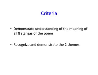 Criteria	
  
•  Demonstrate	
  understanding	
  of	
  the	
  meaning	
  of	
  
all	
  8	
  stanzas	
  of	
  the	
  poem	
  
•  Recognize	
  and	
  demonstrate	
  the	
  2	
  themes	
  
 