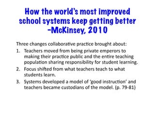 How the world’s most improved
school systems keep getting better
–McKinsey, 2010
Three	
  changes	
  collaboraEve	
  pracEce	
  brought	
  about:	
  
1.  Teachers	
  moved	
  from	
  being	
  private	
  emperors	
  to	
  
making	
  their	
  pracEce	
  public	
  and	
  the	
  enEre	
  teaching	
  
populaEon	
  sharing	
  responsibility	
  for	
  student	
  learning.	
  
2.  Focus	
  shiOed	
  from	
  what	
  teachers	
  teach	
  to	
  what	
  
students	
  learn.	
  
3.  Systems	
  developed	
  a	
  model	
  of	
  ‘good	
  instrucEon’	
  and	
  
teachers	
  became	
  custodians	
  of	
  the	
  model.	
  (p.	
  79-­‐81)	
  
 