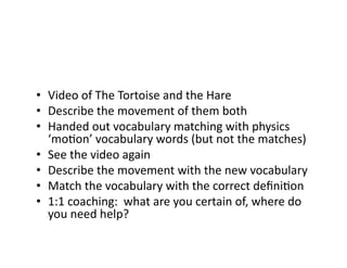 •  Video	
  of	
  The	
  Tortoise	
  and	
  the	
  Hare	
  
•  Describe	
  the	
  movement	
  of	
  them	
  both	
  
•  Handed	
  out	
  vocabulary	
  matching	
  with	
  physics	
  
‘moEon’	
  vocabulary	
  words	
  (but	
  not	
  the	
  matches)	
  
•  See	
  the	
  video	
  again	
  
•  Describe	
  the	
  movement	
  with	
  the	
  new	
  vocabulary	
  
•  Match	
  the	
  vocabulary	
  with	
  the	
  correct	
  deﬁniEon	
  
•  1:1	
  coaching:	
  	
  what	
  are	
  you	
  certain	
  of,	
  where	
  do	
  
you	
  need	
  help?	
  
 