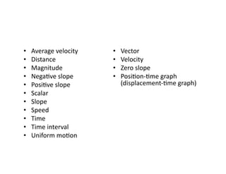 •  Average	
  velocity	
  
•  Distance	
  
•  Magnitude	
  
•  NegaEve	
  slope	
  
•  PosiEve	
  slope	
  
•  Scalar	
  
•  Slope	
  
•  Speed	
  	
  
•  Time	
  
•  Time	
  interval	
  
•  Uniform	
  moEon	
  
•  Vector	
  
•  Velocity	
  
•  Zero	
  slope	
  
•  PosiEon-­‐Eme	
  graph	
  
(displacement-­‐Eme	
  graph)	
  
 