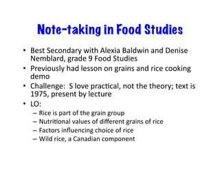 Note-taking in Food Studies
•  Best	
  Secondary	
  with	
  Alexia	
  Baldwin	
  and	
  Denise	
  
Nemblard,	
  grade	
  9	
  Food	
  Studies	
  
•  Previously	
  had	
  lesson	
  on	
  grains	
  and	
  rice	
  cooking	
  
demo	
  
•  Challenge:	
  	
  S	
  love	
  pracEcal,	
  not	
  the	
  theory;	
  text	
  is	
  
1975,	
  present	
  by	
  lecture	
  
•  LO:	
  
–  Rice	
  is	
  part	
  of	
  the	
  grain	
  group	
  
–  NutriEonal	
  values	
  of	
  diﬀerent	
  grains	
  of	
  rice	
  
–  Factors	
  inﬂuencing	
  choice	
  of	
  rice	
  
–  Wild	
  rice,	
  a	
  Canadian	
  component	
  
 