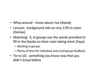 •  Whip	
  around	
  –	
  know	
  about	
  rice	
  (Alexia)	
  
•  Lecture:	
  	
  background	
  info	
  on	
  rice,	
  S	
  ﬁll	
  in	
  notes	
  
(Denise)	
  
•  Matching:	
  	
  S,	
  in	
  groups	
  use	
  the	
  words	
  provided	
  to	
  
ﬁll	
  in	
  the	
  blanks	
  on	
  their	
  note-­‐taking	
  sheet	
  (Faye)	
  
–  Working	
  in	
  groups	
  
–  Plenty	
  of	
  Eme	
  for	
  individual	
  and	
  small	
  group	
  feedback	
  
•  Tie	
  to	
  LO:	
  	
  something	
  you	
  know	
  now	
  that	
  you	
  
didn’t	
  know	
  before	
  
 