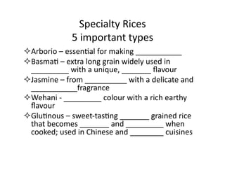 Specialty	
  Rices	
  
5	
  important	
  types	
  
 Arborio	
  –	
  essenEal	
  for	
  making	
  ___________	
  
 BasmaE	
  –	
  extra	
  long	
  grain	
  widely	
  used	
  in	
  
_________	
  with	
  a	
  unique,	
  _______	
  ﬂavour	
  
 Jasmine	
  –	
  from	
  __________	
  with	
  a	
  delicate	
  and	
  
___________fragrance	
  
 Wehani	
  -­‐	
  _________	
  colour	
  with	
  a	
  rich	
  earthy	
  
ﬂavour	
  
 GluEnous	
  –	
  sweet-­‐tasEng	
  _______	
  grained	
  rice	
  
that	
  becomes	
  _______	
  and	
  _________	
  when	
  
cooked;	
  used	
  in	
  Chinese	
  and	
  ________	
  cuisines	
  
 
