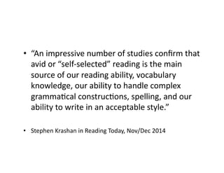 •  “An	
  impressive	
  number	
  of	
  studies	
  conﬁrm	
  that	
  
avid	
  or	
  “self-­‐selected”	
  reading	
  is	
  the	
  main	
  
source	
  of	
  our	
  reading	
  ability,	
  vocabulary	
  
knowledge,	
  our	
  ability	
  to	
  handle	
  complex	
  
grammaEcal	
  construcEons,	
  spelling,	
  and	
  our	
  
ability	
  to	
  write	
  in	
  an	
  acceptable	
  style.”	
  
•  Stephen	
  Krashan	
  in	
  Reading	
  Today,	
  Nov/Dec	
  2014	
  
 