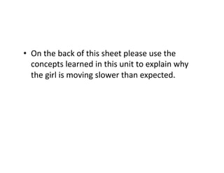•  On	
  the	
  back	
  of	
  this	
  sheet	
  please	
  use	
  the	
  
concepts	
  learned	
  in	
  this	
  unit	
  to	
  explain	
  why	
  
the	
  girl	
  is	
  moving	
  slower	
  than	
  expected.	
  
 
