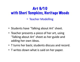 Art 9/10
with Sheri Tompkins, Heritage Woods
•  Teacher	
  Modelling	
  
•  Students	
  have	
  ‘Talking	
  about	
  Art’	
  sheet.	
  
•  Teacher	
  presents	
  a	
  piece	
  of	
  her	
  art,	
  using	
  
‘Talking	
  about	
  Art’	
  sheet	
  as	
  her	
  guide	
  and	
  
adding	
  her	
  own	
  ideas.	
  
•  T	
  turns	
  her	
  back;	
  students	
  discuss	
  and	
  record.	
  
•  T	
  writes	
  down	
  what	
  is	
  said	
  on	
  her	
  paper.	
  
 