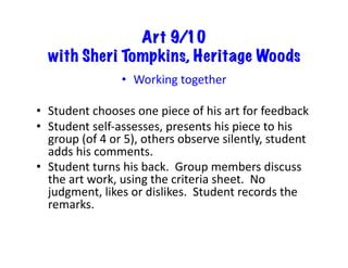Art 9/10
with Sheri Tompkins, Heritage Woods
•  Working	
  together	
  
•  Student	
  chooses	
  one	
  piece	
  of	
  his	
  art	
  for	
  feedback	
  
•  Student	
  self-­‐assesses,	
  presents	
  his	
  piece	
  to	
  his	
  
group	
  (of	
  4	
  or	
  5),	
  others	
  observe	
  silently,	
  student	
  
adds	
  his	
  comments.	
  
•  Student	
  turns	
  his	
  back.	
  	
  Group	
  members	
  discuss	
  
the	
  art	
  work,	
  using	
  the	
  criteria	
  sheet.	
  	
  No	
  
judgment,	
  likes	
  or	
  dislikes.	
  	
  Student	
  records	
  the	
  
remarks.	
  
 
