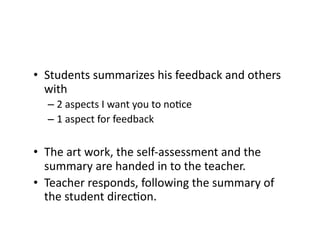 •  Students	
  summarizes	
  his	
  feedback	
  and	
  others	
  
with	
  	
  
– 2	
  aspects	
  I	
  want	
  you	
  to	
  noEce	
  	
  
– 1	
  aspect	
  for	
  feedback	
  
•  The	
  art	
  work,	
  the	
  self-­‐assessment	
  and	
  the	
  
summary	
  are	
  handed	
  in	
  to	
  the	
  teacher.	
  
•  Teacher	
  responds,	
  following	
  the	
  summary	
  of	
  
the	
  student	
  direcEon.	
  
 