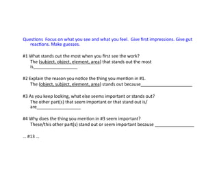 QuesEons	
  	
  Focus	
  on	
  what	
  you	
  see	
  and	
  what	
  you	
  feel.	
  	
  Give	
  ﬁrst	
  impressions.	
  Give	
  gut	
  
reacEons.	
  Make	
  guesses.	
  
#1	
  What	
  stands	
  out	
  the	
  most	
  when	
  you	
  ﬁrst	
  see	
  the	
  work?	
  
	
  The	
  (subject,	
  object,	
  element,	
  area)	
  that	
  stands	
  out	
  the	
  most	
  
is__________________	
  
#2	
  Explain	
  the	
  reason	
  you	
  noEce	
  the	
  thing	
  you	
  menEon	
  in	
  #1.	
  
	
  The	
  (object,	
  subject,	
  element,	
  area)	
  stands	
  out	
  because_____________________	
  
#3	
  As	
  you	
  keep	
  looking,	
  what	
  else	
  seems	
  important	
  or	
  stands	
  out?	
  
	
  The	
  other	
  part(s)	
  that	
  seem	
  important	
  or	
  that	
  stand	
  out	
  is/
are__________________	
  
#4	
  Why	
  does	
  the	
  thing	
  you	
  menEon	
  in	
  #3	
  seem	
  important?	
  
	
  These/this	
  other	
  part(s)	
  stand	
  out	
  or	
  seem	
  important	
  because	
  ________________	
  
…	
  #13	
  …	
  
 