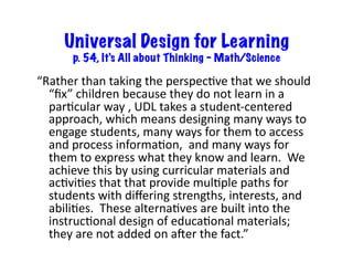 Universal Design for Learning
p. 54, It’s All about Thinking – Math/Science
“Rather	
  than	
  taking	
  the	
  perspecEve	
  that	
  we	
  should	
  
“ﬁx”	
  children	
  because	
  they	
  do	
  not	
  learn	
  in	
  a	
  
parEcular	
  way	
  ,	
  UDL	
  takes	
  a	
  student-­‐centered	
  
approach,	
  which	
  means	
  designing	
  many	
  ways	
  to	
  
engage	
  students,	
  many	
  ways	
  for	
  them	
  to	
  access	
  
and	
  process	
  informaEon,	
  	
  and	
  many	
  ways	
  for	
  
them	
  to	
  express	
  what	
  they	
  know	
  and	
  learn.	
  	
  We	
  
achieve	
  this	
  by	
  using	
  curricular	
  materials	
  and	
  
acEviEes	
  that	
  that	
  provide	
  mulEple	
  paths	
  for	
  
students	
  with	
  diﬀering	
  strengths,	
  interests,	
  and	
  
abiliEes.	
  	
  These	
  alternaEves	
  are	
  built	
  into	
  the	
  
instrucEonal	
  design	
  of	
  educaEonal	
  materials;	
  
they	
  are	
  not	
  added	
  on	
  aOer	
  the	
  fact.”	
  
 