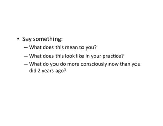 •  Say	
  something:	
  
– What	
  does	
  this	
  mean	
  to	
  you?	
  
– What	
  does	
  this	
  look	
  like	
  in	
  your	
  pracEce?	
  
– What	
  do	
  you	
  do	
  more	
  consciously	
  now	
  than	
  you	
  
did	
  2	
  years	
  ago?	
  	
  	
  
 