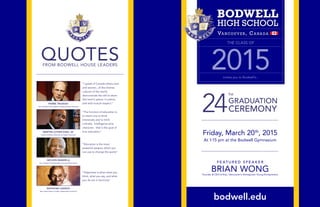 Friday, March 20th
, 2015
At 1:15 pm at the Bodwell Gymnasium
F E AT U R E D S P E A K E R
BRIAN WONGFounder & CEO of Kiip / Vancouver’s Homegrown Young Entrepreneur
bodwell.edu
THE CLASS OF
2015invites you to Bodwell’s...
“I speak of Canada where men
and women...of the diverse
cultures of the world,
demonstrate the will to share
this land in peace, in justice,
and with mutual respect.”PIERRE TRUDEAU
Fmr. Canadian Prime Minister, Multiculturalism Adovcate
“The function of education is
to teach one to think
intensively and to think
critically. Intelligence plus
character - that is the goal of
true education.”MARTIN LUTHER KING, JR.
Leader of African-American civil rights movement
“Education is the most
powerful weapon which you
can use to change the world.”
NELSON MANDELA
Fmr. President of South Africa, Anti-apartheid activist
“Happiness is when what you
think, what you say, and what
you do are in harmony”
MAHATMA GANDHI
Non-violent leader of Indian independent movement
QUOTESFROM BODWELL HOUSE LEADERS
24
TH
GRADUATION
CEREMONY
 