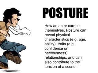 POSTURE
How an actor carries
themselves. Posture can
reveal physical
characteristics (e.g. age,
ability), traits (e.g.
confidence or
nervousness),
relationships, and can
also contribute to the
tension of a scene.
 