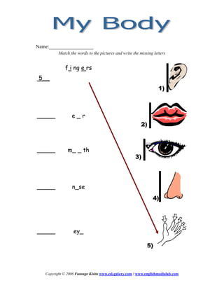 Name:__________________
          Match the words to the pictures and write the missing letters


              f i ng e rs
 5__
                                                                   1)



_____             e_r
                                                         2)



_____          m_ _ th
                                                      3)




_____             n_se
                                                                4)




_____              ey_

                                                            5)



   Copyright © 2006 Futonge Kisito www.esl-galaxy.com / www.englishmedialab.com
 