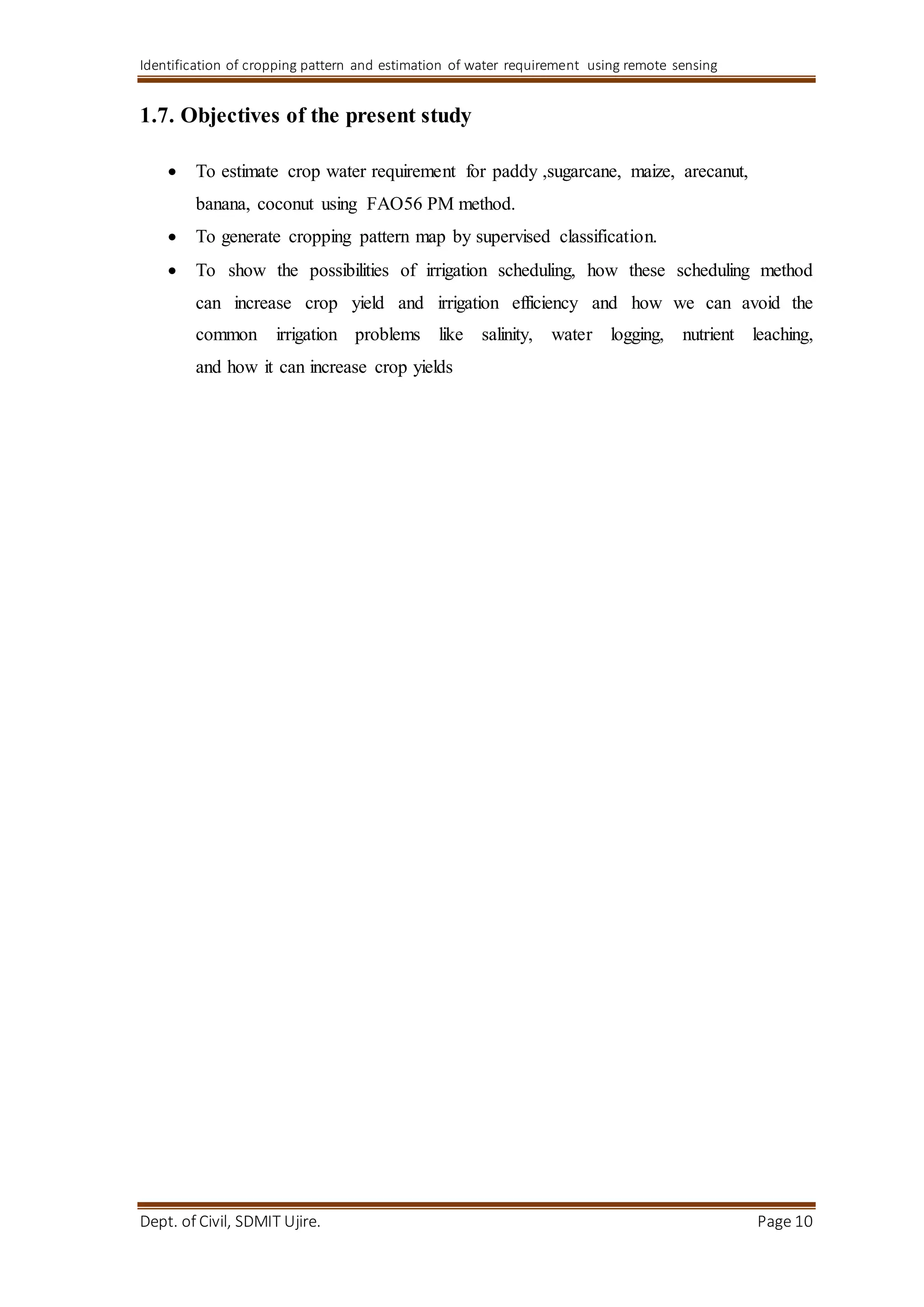 Identification of cropping pattern and estimation of water requirement using remote sensing
Dept. of Civil, SDMIT Ujire. Page 10
1.7. Objectives of the present study
 To estimate crop water requirement for paddy ,sugarcane, maize, arecanut,
banana, coconut using FAO56 PM method.
 To generate cropping pattern map by supervised classification.
 To show the possibilities of irrigation scheduling, how these scheduling method
can increase crop yield and irrigation efficiency and how we can avoid the
common irrigation problems like salinity, water logging, nutrient leaching,
and how it can increase crop yields
 