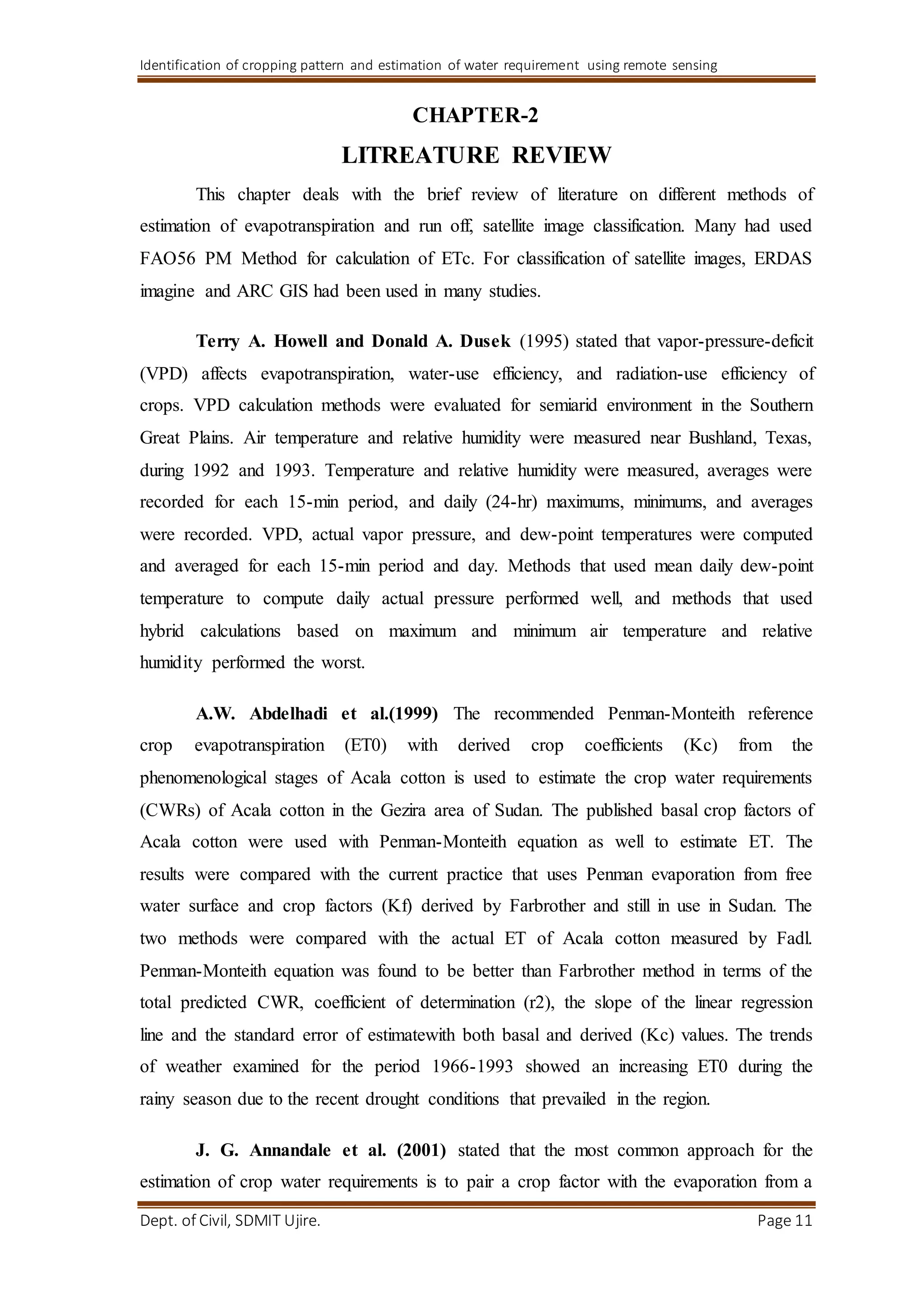 Identification of cropping pattern and estimation of water requirement using remote sensing
Dept. of Civil, SDMIT Ujire. Page 11
CHAPTER-2
LITREATURE REVIEW
This chapter deals with the brief review of literature on different methods of
estimation of evapotranspiration and run off, satellite image classification. Many had used
FAO56 PM Method for calculation of ETc. For classification of satellite images, ERDAS
imagine and ARC GIS had been used in many studies.
Terry A. Howell and Donald A. Dusek (1995) stated that vapor-pressure-deficit
(VPD) affects evapotranspiration, water-use efficiency, and radiation-use efficiency of
crops. VPD calculation methods were evaluated for semiarid environment in the Southern
Great Plains. Air temperature and relative humidity were measured near Bushland, Texas,
during 1992 and 1993. Temperature and relative humidity were measured, averages were
recorded for each 15-min period, and daily (24-hr) maximums, minimums, and averages
were recorded. VPD, actual vapor pressure, and dew-point temperatures were computed
and averaged for each 15-min period and day. Methods that used mean daily dew-point
temperature to compute daily actual pressure performed well, and methods that used
hybrid calculations based on maximum and minimum air temperature and relative
humidity performed the worst.
A.W. Abdelhadi et al.(1999) The recommended Penman-Monteith reference
crop evapotranspiration (ET0) with derived crop coefficients (Kc) from the
phenomenological stages of Acala cotton is used to estimate the crop water requirements
(CWRs) of Acala cotton in the Gezira area of Sudan. The published basal crop factors of
Acala cotton were used with Penman-Monteith equation as well to estimate ET. The
results were compared with the current practice that uses Penman evaporation from free
water surface and crop factors (Kf) derived by Farbrother and still in use in Sudan. The
two methods were compared with the actual ET of Acala cotton measured by Fadl.
Penman-Monteith equation was found to be better than Farbrother method in terms of the
total predicted CWR, coefficient of determination (r2), the slope of the linear regression
line and the standard error of estimatewith both basal and derived (Kc) values. The trends
of weather examined for the period 1966-1993 showed an increasing ET0 during the
rainy season due to the recent drought conditions that prevailed in the region.
J. G. Annandale et al. (2001) stated that the most common approach for the
estimation of crop water requirements is to pair a crop factor with the evaporation from a
 