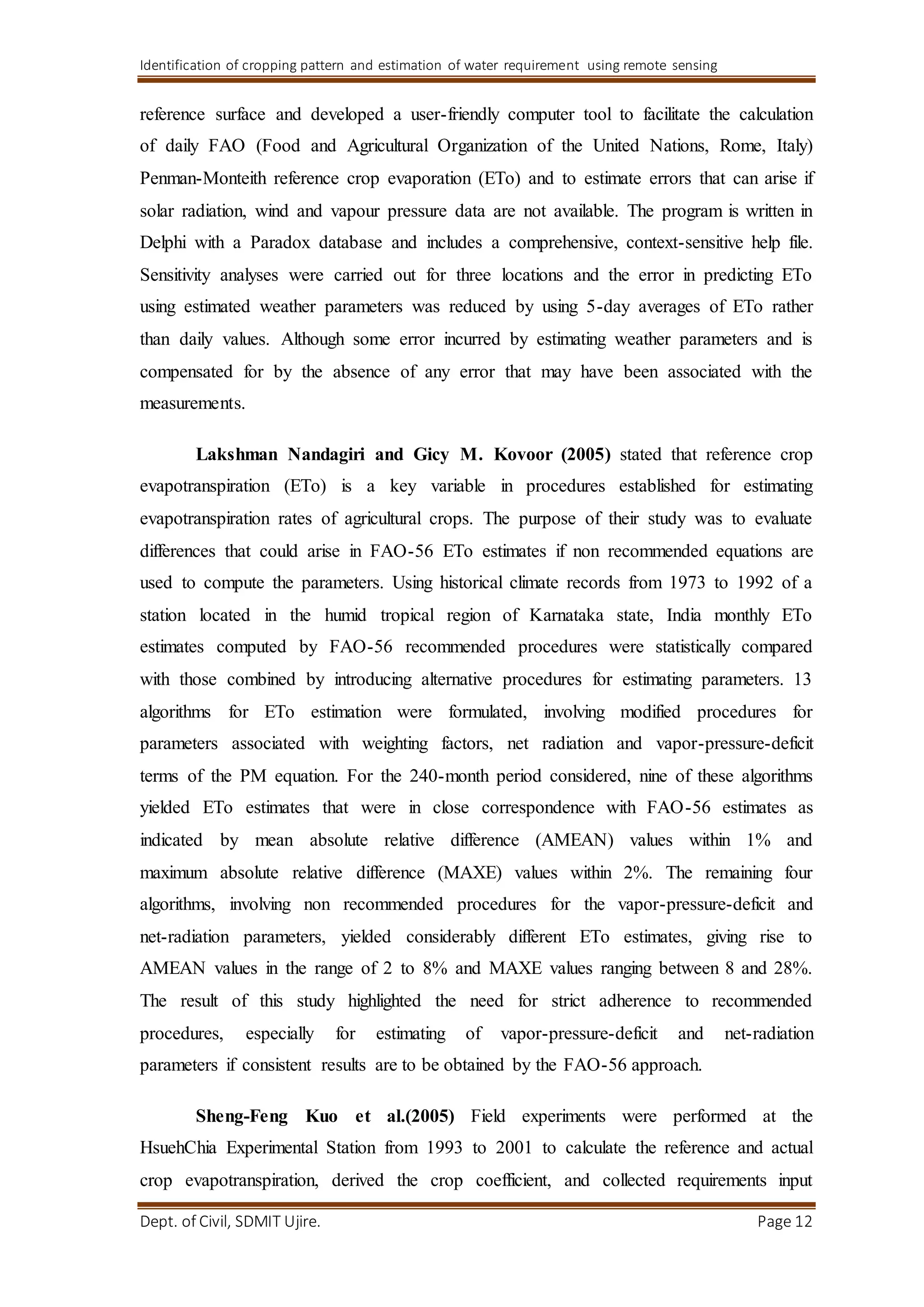 Identification of cropping pattern and estimation of water requirement using remote sensing
Dept. of Civil, SDMIT Ujire. Page 12
reference surface and developed a user-friendly computer tool to facilitate the calculation
of daily FAO (Food and Agricultural Organization of the United Nations, Rome, Italy)
Penman-Monteith reference crop evaporation (ETo) and to estimate errors that can arise if
solar radiation, wind and vapour pressure data are not available. The program is written in
Delphi with a Paradox database and includes a comprehensive, context-sensitive help file.
Sensitivity analyses were carried out for three locations and the error in predicting ETo
using estimated weather parameters was reduced by using 5-day averages of ETo rather
than daily values. Although some error incurred by estimating weather parameters and is
compensated for by the absence of any error that may have been associated with the
measurements.
Lakshman Nandagiri and Gicy M. Kovoor (2005) stated that reference crop
evapotranspiration (ETo) is a key variable in procedures established for estimating
evapotranspiration rates of agricultural crops. The purpose of their study was to evaluate
differences that could arise in FAO-56 ETo estimates if non recommended equations are
used to compute the parameters. Using historical climate records from 1973 to 1992 of a
station located in the humid tropical region of Karnataka state, India monthly ETo
estimates computed by FAO-56 recommended procedures were statistically compared
with those combined by introducing alternative procedures for estimating parameters. 13
algorithms for ETo estimation were formulated, involving modified procedures for
parameters associated with weighting factors, net radiation and vapor-pressure-deficit
terms of the PM equation. For the 240-month period considered, nine of these algorithms
yielded ETo estimates that were in close correspondence with FAO-56 estimates as
indicated by mean absolute relative difference (AMEAN) values within 1% and
maximum absolute relative difference (MAXE) values within 2%. The remaining four
algorithms, involving non recommended procedures for the vapor-pressure-deficit and
net-radiation parameters, yielded considerably different ETo estimates, giving rise to
AMEAN values in the range of 2 to 8% and MAXE values ranging between 8 and 28%.
The result of this study highlighted the need for strict adherence to recommended
procedures, especially for estimating of vapor-pressure-deficit and net-radiation
parameters if consistent results are to be obtained by the FAO-56 approach.
Sheng-Feng Kuo et al.(2005) Field experiments were performed at the
HsuehChia Experimental Station from 1993 to 2001 to calculate the reference and actual
crop evapotranspiration, derived the crop coefficient, and collected requirements input
 