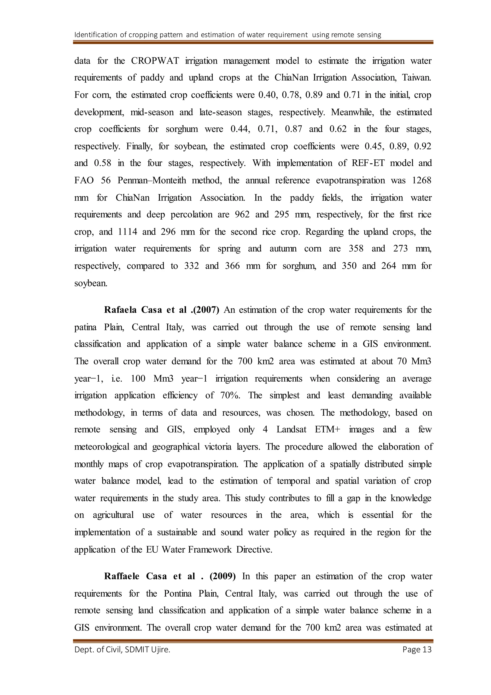 Identification of cropping pattern and estimation of water requirement using remote sensing
Dept. of Civil, SDMIT Ujire. Page 13
data for the CROPWAT irrigation management model to estimate the irrigation water
requirements of paddy and upland crops at the ChiaNan Irrigation Association, Taiwan.
For corn, the estimated crop coefficients were 0.40, 0.78, 0.89 and 0.71 in the initial, crop
development, mid-season and late-season stages, respectively. Meanwhile, the estimated
crop coefficients for sorghum were 0.44, 0.71, 0.87 and 0.62 in the four stages,
respectively. Finally, for soybean, the estimated crop coefficients were 0.45, 0.89, 0.92
and 0.58 in the four stages, respectively. With implementation of REF-ET model and
FAO 56 Penman–Monteith method, the annual reference evapotranspiration was 1268
mm for ChiaNan Irrigation Association. In the paddy fields, the irrigation water
requirements and deep percolation are 962 and 295 mm, respectively, for the first rice
crop, and 1114 and 296 mm for the second rice crop. Regarding the upland crops, the
irrigation water requirements for spring and autumn corn are 358 and 273 mm,
respectively, compared to 332 and 366 mm for sorghum, and 350 and 264 mm for
soybean.
Rafaela Casa et al .(2007) An estimation of the crop water requirements for the
patina Plain, Central Italy, was carried out through the use of remote sensing land
classification and application of a simple water balance scheme in a GIS environment.
The overall crop water demand for the 700 km2 area was estimated at about 70 Mm3
year−1, i.e. 100 Mm3 year−1 irrigation requirements when considering an average
irrigation application efficiency of 70%. The simplest and least demanding available
methodology, in terms of data and resources, was chosen. The methodology, based on
remote sensing and GIS, employed only 4 Landsat ETM+ images and a few
meteorological and geographical victoria layers. The procedure allowed the elaboration of
monthly maps of crop evapotranspiration. The application of a spatially distributed simple
water balance model, lead to the estimation of temporal and spatial variation of crop
water requirements in the study area. This study contributes to fill a gap in the knowledge
on agricultural use of water resources in the area, which is essential for the
implementation of a sustainable and sound water policy as required in the region for the
application of the EU Water Framework Directive.
Raffaele Casa et al . (2009) In this paper an estimation of the crop water
requirements for the Pontina Plain, Central Italy, was carried out through the use of
remote sensing land classification and application of a simple water balance scheme in a
GIS environment. The overall crop water demand for the 700 km2 area was estimated at
 