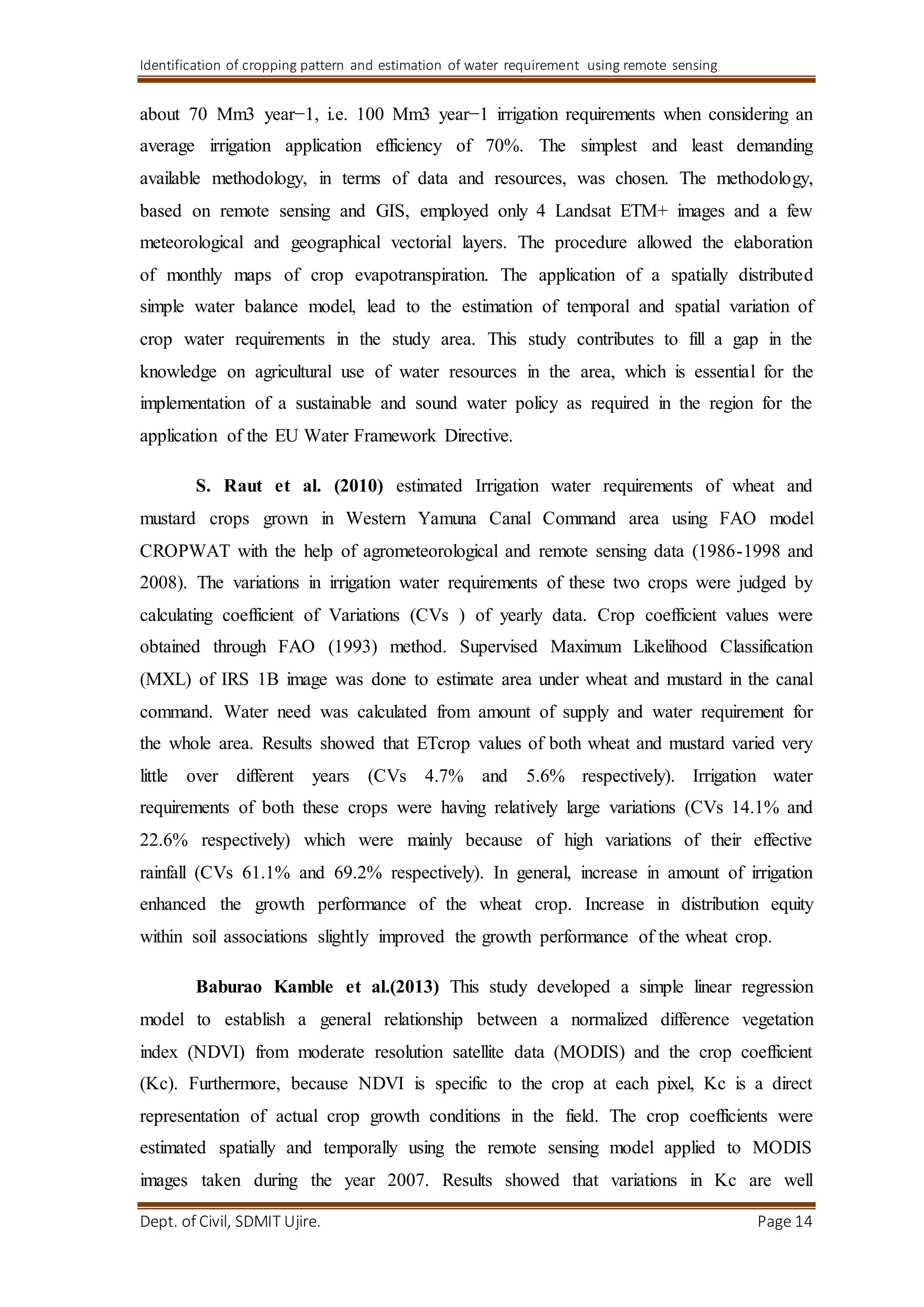 Identification of cropping pattern and estimation of water requirement using remote sensing
Dept. of Civil, SDMIT Ujire. Page 14
about 70 Mm3 year−1, i.e. 100 Mm3 year−1 irrigation requirements when considering an
average irrigation application efficiency of 70%. The simplest and least demanding
available methodology, in terms of data and resources, was chosen. The methodology,
based on remote sensing and GIS, employed only 4 Landsat ETM+ images and a few
meteorological and geographical vectorial layers. The procedure allowed the elaboration
of monthly maps of crop evapotranspiration. The application of a spatially distributed
simple water balance model, lead to the estimation of temporal and spatial variation of
crop water requirements in the study area. This study contributes to fill a gap in the
knowledge on agricultural use of water resources in the area, which is essential for the
implementation of a sustainable and sound water policy as required in the region for the
application of the EU Water Framework Directive.
S. Raut et al. (2010) estimated Irrigation water requirements of wheat and
mustard crops grown in Western Yamuna Canal Command area using FAO model
CROPWAT with the help of agrometeorological and remote sensing data (1986-1998 and
2008). The variations in irrigation water requirements of these two crops were judged by
calculating coefficient of Variations (CVs ) of yearly data. Crop coefficient values were
obtained through FAO (1993) method. Supervised Maximum Likelihood Classification
(MXL) of IRS 1B image was done to estimate area under wheat and mustard in the canal
command. Water need was calculated from amount of supply and water requirement for
the whole area. Results showed that ETcrop values of both wheat and mustard varied very
little over different years (CVs 4.7% and 5.6% respectively). Irrigation water
requirements of both these crops were having relatively large variations (CVs 14.1% and
22.6% respectively) which were mainly because of high variations of their effective
rainfall (CVs 61.1% and 69.2% respectively). In general, increase in amount of irrigation
enhanced the growth performance of the wheat crop. Increase in distribution equity
within soil associations slightly improved the growth performance of the wheat crop.
Baburao Kamble et al.(2013) This study developed a simple linear regression
model to establish a general relationship between a normalized difference vegetation
index (NDVI) from moderate resolution satellite data (MODIS) and the crop coefficient
(Kc). Furthermore, because NDVI is specific to the crop at each pixel, Kc is a direct
representation of actual crop growth conditions in the field. The crop coefficients were
estimated spatially and temporally using the remote sensing model applied to MODIS
images taken during the year 2007. Results showed that variations in Kc are well
 