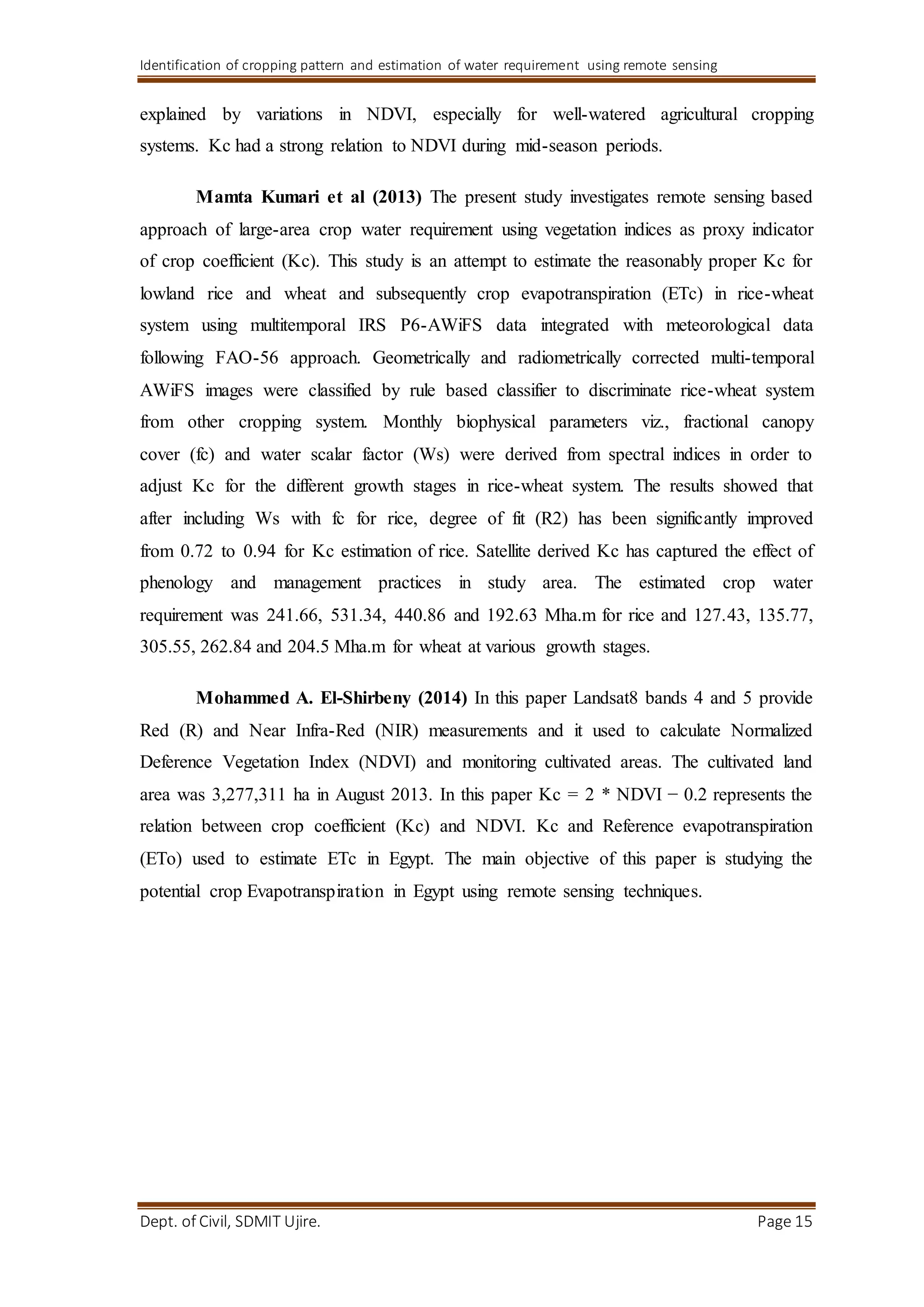 Identification of cropping pattern and estimation of water requirement using remote sensing
Dept. of Civil, SDMIT Ujire. Page 15
explained by variations in NDVI, especially for well-watered agricultural cropping
systems. Kc had a strong relation to NDVI during mid-season periods.
Mamta Kumari et al (2013) The present study investigates remote sensing based
approach of large-area crop water requirement using vegetation indices as proxy indicator
of crop coefficient (Kc). This study is an attempt to estimate the reasonably proper Kc for
lowland rice and wheat and subsequently crop evapotranspiration (ETc) in rice-wheat
system using multitemporal IRS P6-AWiFS data integrated with meteorological data
following FAO-56 approach. Geometrically and radiometrically corrected multi-temporal
AWiFS images were classified by rule based classifier to discriminate rice-wheat system
from other cropping system. Monthly biophysical parameters viz., fractional canopy
cover (fc) and water scalar factor (Ws) were derived from spectral indices in order to
adjust Kc for the different growth stages in rice-wheat system. The results showed that
after including Ws with fc for rice, degree of fit (R2) has been significantly improved
from 0.72 to 0.94 for Kc estimation of rice. Satellite derived Kc has captured the effect of
phenology and management practices in study area. The estimated crop water
requirement was 241.66, 531.34, 440.86 and 192.63 Mha.m for rice and 127.43, 135.77,
305.55, 262.84 and 204.5 Mha.m for wheat at various growth stages.
Mohammed A. El-Shirbeny (2014) In this paper Landsat8 bands 4 and 5 provide
Red (R) and Near Infra-Red (NIR) measurements and it used to calculate Normalized
Deference Vegetation Index (NDVI) and monitoring cultivated areas. The cultivated land
area was 3,277,311 ha in August 2013. In this paper Kc = 2 * NDVI − 0.2 represents the
relation between crop coefficient (Kc) and NDVI. Kc and Reference evapotranspiration
(ETo) used to estimate ETc in Egypt. The main objective of this paper is studying the
potential crop Evapotranspiration in Egypt using remote sensing techniques.
 