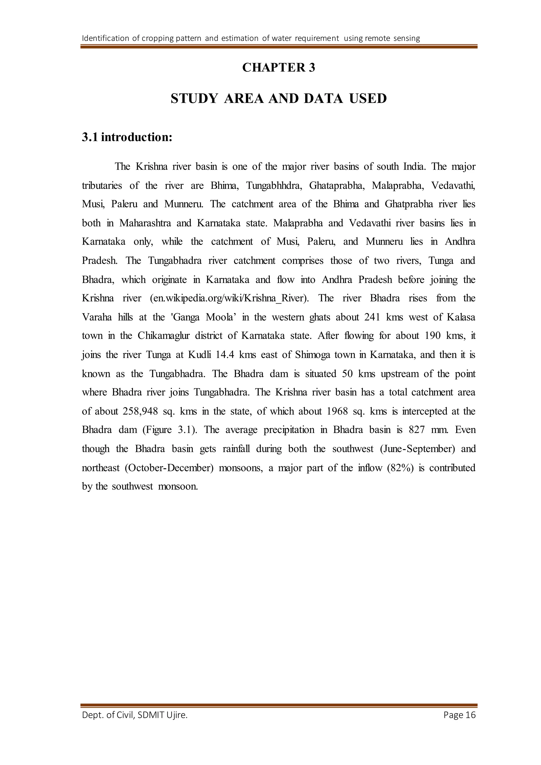 Identification of cropping pattern and estimation of water requirement using remote sensing
Dept. of Civil, SDMIT Ujire. Page 16
CHAPTER 3
STUDY AREA AND DATA USED
3.1 introduction:
The Krishna river basin is one of the major river basins of south India. The major
tributaries of the river are Bhima, Tungabhhdra, Ghataprabha, Malaprabha, Vedavathi,
Musi, Paleru and Munneru. The catchment area of the Bhima and Ghatprabha river lies
both in Maharashtra and Karnataka state. Malaprabha and Vedavathi river basins lies in
Karnataka only, while the catchment of Musi, Paleru, and Munneru lies in Andhra
Pradesh. The Tungabhadra river catchment comprises those of two rivers, Tunga and
Bhadra, which originate in Karnataka and flow into Andhra Pradesh before joining the
Krishna river (en.wikipedia.org/wiki/Krishna_River). The river Bhadra rises from the
Varaha hills at the 'Ganga Moola’ in the western ghats about 241 kms west of Kalasa
town in the Chikamaglur district of Karnataka state. After flowing for about 190 kms, it
joins the river Tunga at Kudli 14.4 kms east of Shimoga town in Karnataka, and then it is
known as the Tungabhadra. The Bhadra dam is situated 50 kms upstream of the point
where Bhadra river joins Tungabhadra. The Krishna river basin has a total catchment area
of about 258,948 sq. kms in the state, of which about 1968 sq. kms is intercepted at the
Bhadra dam (Figure 3.1). The average precipitation in Bhadra basin is 827 mm. Even
though the Bhadra basin gets rainfall during both the southwest (June-September) and
northeast (October-December) monsoons, a major part of the inflow (82%) is contributed
by the southwest monsoon.
 
