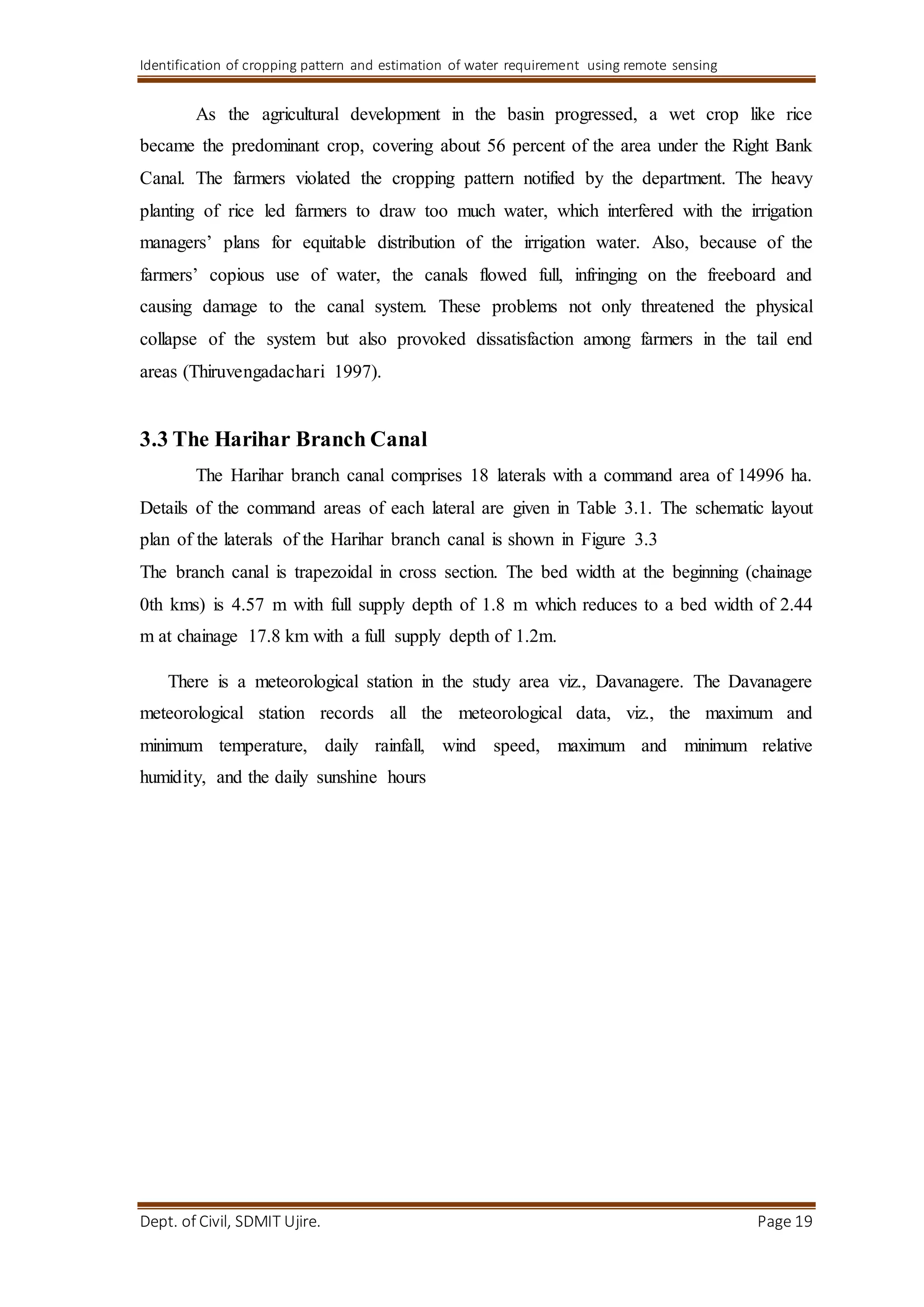 Identification of cropping pattern and estimation of water requirement using remote sensing
Dept. of Civil, SDMIT Ujire. Page 19
As the agricultural development in the basin progressed, a wet crop like rice
became the predominant crop, covering about 56 percent of the area under the Right Bank
Canal. The farmers violated the cropping pattern notified by the department. The heavy
planting of rice led farmers to draw too much water, which interfered with the irrigation
managers’ plans for equitable distribution of the irrigation water. Also, because of the
farmers’ copious use of water, the canals flowed full, infringing on the freeboard and
causing damage to the canal system. These problems not only threatened the physical
collapse of the system but also provoked dissatisfaction among farmers in the tail end
areas (Thiruvengadachari 1997).
3.3 The Harihar Branch Canal
The Harihar branch canal comprises 18 laterals with a command area of 14996 ha.
Details of the command areas of each lateral are given in Table 3.1. The schematic layout
plan of the laterals of the Harihar branch canal is shown in Figure 3.3
The branch canal is trapezoidal in cross section. The bed width at the beginning (chainage
0th kms) is 4.57 m with full supply depth of 1.8 m which reduces to a bed width of 2.44
m at chainage 17.8 km with a full supply depth of 1.2m.
There is a meteorological station in the study area viz., Davanagere. The Davanagere
meteorological station records all the meteorological data, viz., the maximum and
minimum temperature, daily rainfall, wind speed, maximum and minimum relative
humidity, and the daily sunshine hours
 