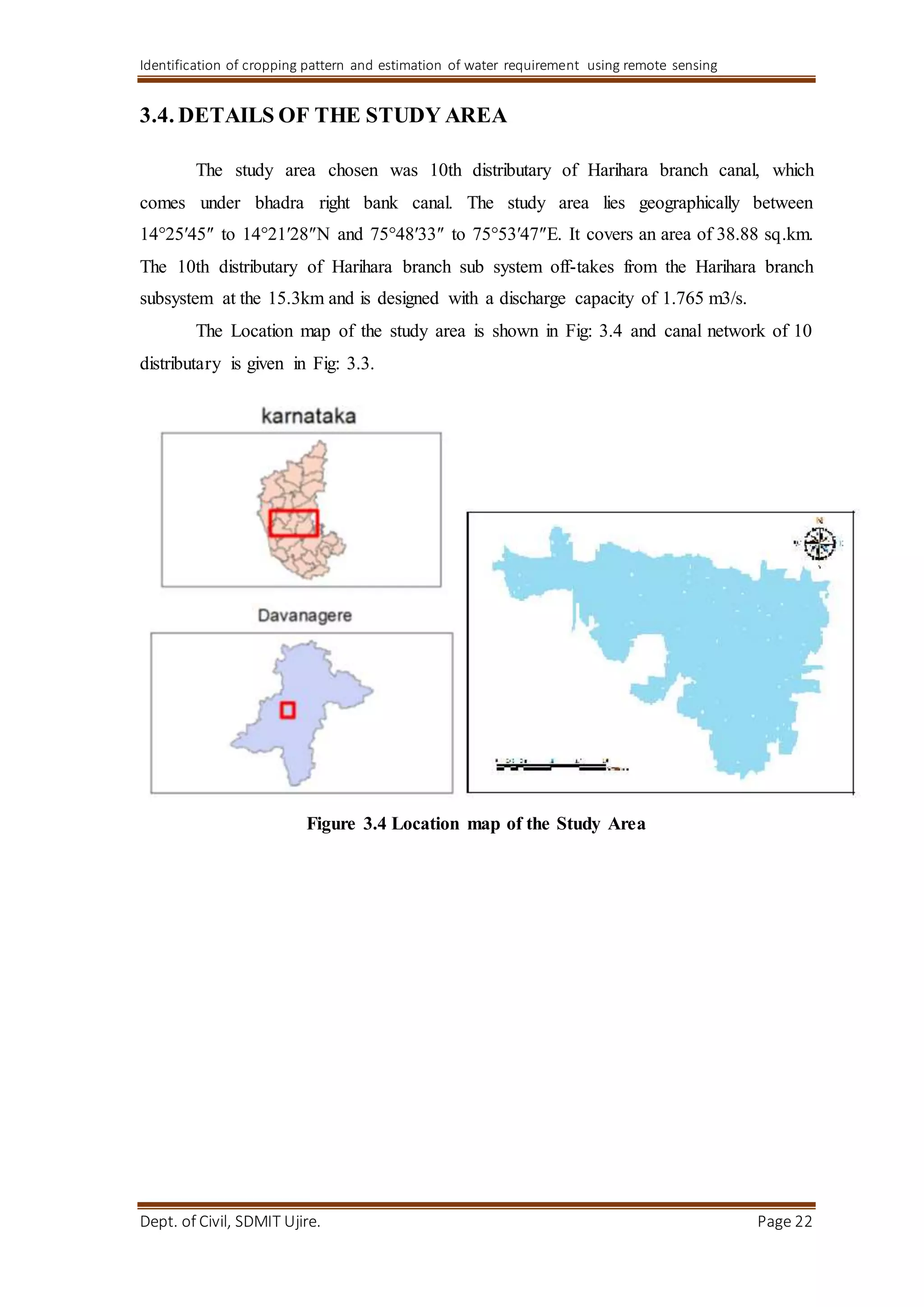 Identification of cropping pattern and estimation of water requirement using remote sensing
Dept. of Civil, SDMIT Ujire. Page 22
3.4. DETAILS OF THE STUDY AREA
The study area chosen was 10th distributary of Harihara branch canal, which
comes under bhadra right bank canal. The study area lies geographically between
14°25′45″ to 14°21′28″N and 75°48′33″ to 75°53′47″E. It covers an area of 38.88 sq.km.
The 10th distributary of Harihara branch sub system off-takes from the Harihara branch
subsystem at the 15.3km and is designed with a discharge capacity of 1.765 m3/s.
The Location map of the study area is shown in Fig: 3.4 and canal network of 10
distributary is given in Fig: 3.3.
Figure 3.4 Location map of the Study Area
 