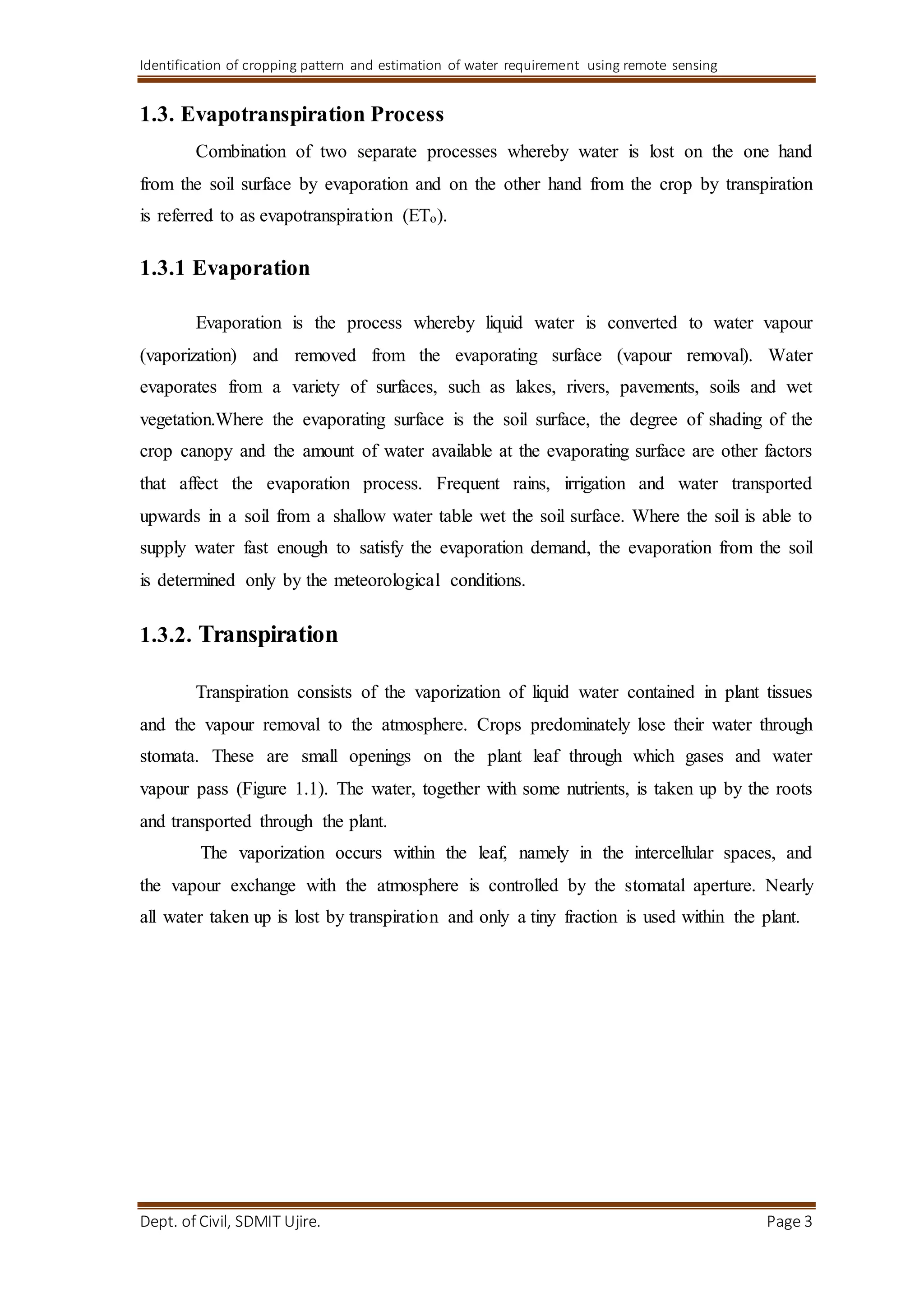 Identification of cropping pattern and estimation of water requirement using remote sensing
Dept. of Civil, SDMIT Ujire. Page 3
1.3. Evapotranspiration Process
Combination of two separate processes whereby water is lost on the one hand
from the soil surface by evaporation and on the other hand from the crop by transpiration
is referred to as evapotranspiration (ETo).
1.3.1 Evaporation
Evaporation is the process whereby liquid water is converted to water vapour
(vaporization) and removed from the evaporating surface (vapour removal). Water
evaporates from a variety of surfaces, such as lakes, rivers, pavements, soils and wet
vegetation.Where the evaporating surface is the soil surface, the degree of shading of the
crop canopy and the amount of water available at the evaporating surface are other factors
that affect the evaporation process. Frequent rains, irrigation and water transported
upwards in a soil from a shallow water table wet the soil surface. Where the soil is able to
supply water fast enough to satisfy the evaporation demand, the evaporation from the soil
is determined only by the meteorological conditions.
1.3.2. Transpiration
Transpiration consists of the vaporization of liquid water contained in plant tissues
and the vapour removal to the atmosphere. Crops predominately lose their water through
stomata. These are small openings on the plant leaf through which gases and water
vapour pass (Figure 1.1). The water, together with some nutrients, is taken up by the roots
and transported through the plant.
The vaporization occurs within the leaf, namely in the intercellular spaces, and
the vapour exchange with the atmosphere is controlled by the stomatal aperture. Nearly
all water taken up is lost by transpiration and only a tiny fraction is used within the plant.
 