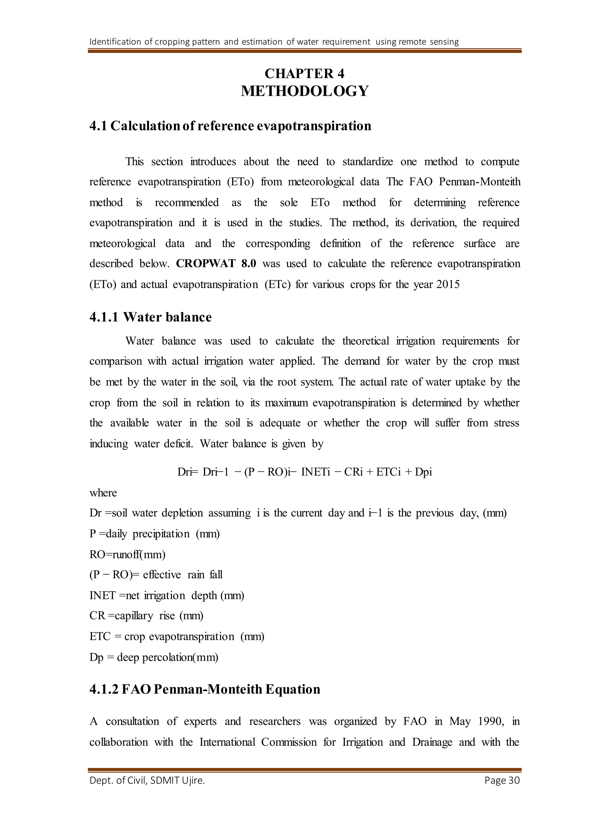 Identification of cropping pattern and estimation of water requirement using remote sensing
Dept. of Civil, SDMIT Ujire. Page 30
CHAPTER 4
METHODOLOGY
4.1 Calculationof reference evapotranspiration
This section introduces about the need to standardize one method to compute
reference evapotranspiration (ETo) from meteorological data The FAO Penman-Monteith
method is recommended as the sole ETo method for determining reference
evapotranspiration and it is used in the studies. The method, its derivation, the required
meteorological data and the corresponding definition of the reference surface are
described below. CROPWAT 8.0 was used to calculate the reference evapotranspiration
(ETo) and actual evapotranspiration (ETc) for various crops for the year 2015
4.1.1 Water balance
Water balance was used to calculate the theoretical irrigation requirements for
comparison with actual irrigation water applied. The demand for water by the crop must
be met by the water in the soil, via the root system. The actual rate of water uptake by the
crop from the soil in relation to its maximum evapotranspiration is determined by whether
the available water in the soil is adequate or whether the crop will suffer from stress
inducing water deficit. Water balance is given by
Dri= Dri−1 − (P − RO)i− INETi − CRi + ETCi + Dpi
where
Dr =soil water depletion assuming i is the current day and i−1 is the previous day, (mm)
P =daily precipitation (mm)
RO=runoff(mm)
(P − RO)= effective rain fall
INET =net irrigation depth (mm)
CR =capillary rise (mm)
ETC = crop evapotranspiration (mm)
Dp = deep percolation(mm)
4.1.2 FAO Penman-Monteith Equation
A consultation of experts and researchers was organized by FAO in May 1990, in
collaboration with the International Commission for Irrigation and Drainage and with the
 