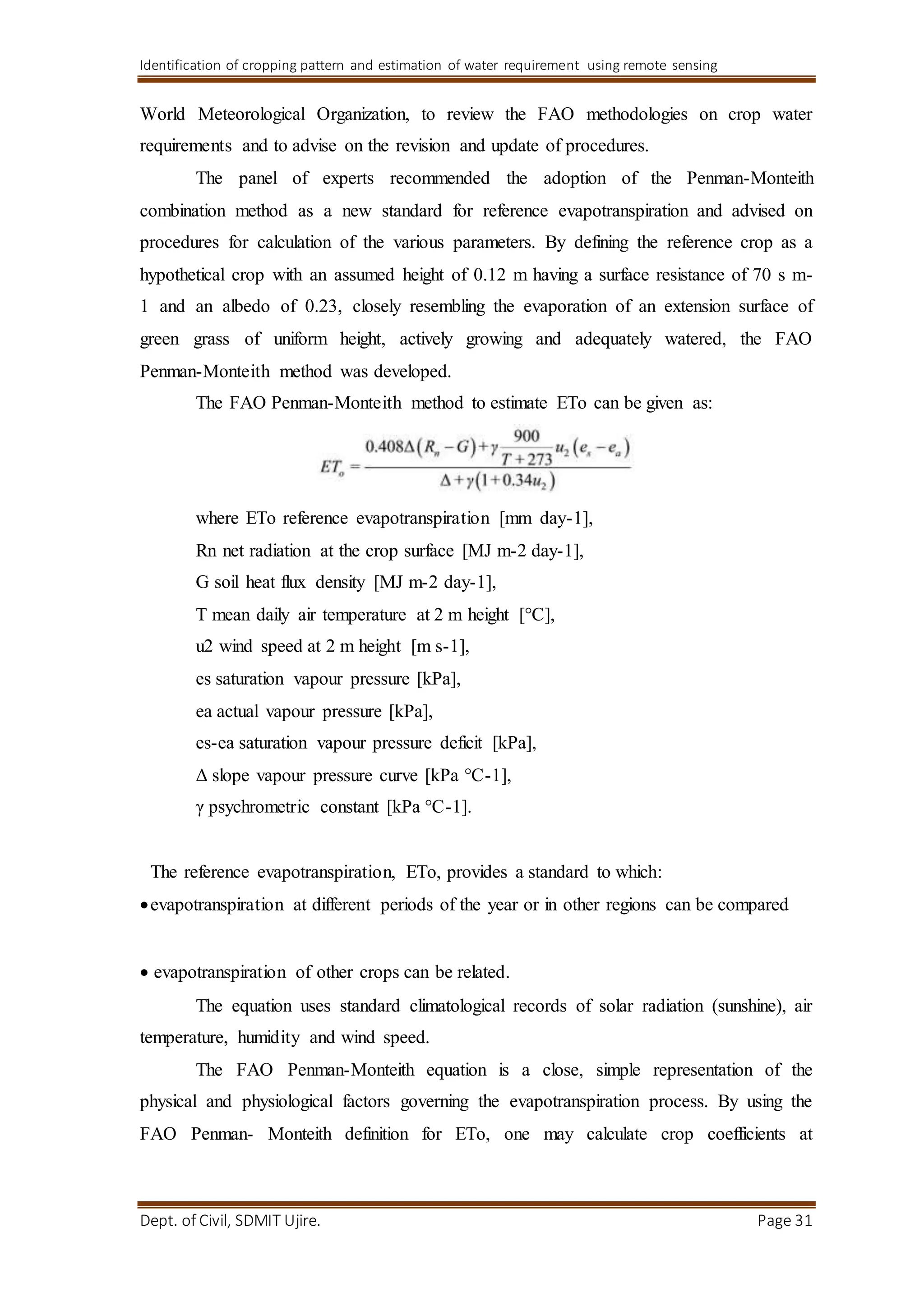 Identification of cropping pattern and estimation of water requirement using remote sensing
Dept. of Civil, SDMIT Ujire. Page 31
World Meteorological Organization, to review the FAO methodologies on crop water
requirements and to advise on the revision and update of procedures.
The panel of experts recommended the adoption of the Penman-Monteith
combination method as a new standard for reference evapotranspiration and advised on
procedures for calculation of the various parameters. By defining the reference crop as a
hypothetical crop with an assumed height of 0.12 m having a surface resistance of 70 s m-
1 and an albedo of 0.23, closely resembling the evaporation of an extension surface of
green grass of uniform height, actively growing and adequately watered, the FAO
Penman-Monteith method was developed.
The FAO Penman-Monteith method to estimate ETo can be given as:
where ETo reference evapotranspiration [mm day-1],
Rn net radiation at the crop surface [MJ m-2 day-1],
G soil heat flux density [MJ m-2 day-1],
T mean daily air temperature at 2 m height [°C],
u2 wind speed at 2 m height [m s-1],
es saturation vapour pressure [kPa],
ea actual vapour pressure [kPa],
es-ea saturation vapour pressure deficit [kPa],
Δ slope vapour pressure curve [kPa °C-1],
γ psychrometric constant [kPa °C-1].
The reference evapotranspiration, ETo, provides a standard to which:
evapotranspiration at different periods of the year or in other regions can be compared

evapotranspiration of other crops can be related.
The equation uses standard climatological records of solar radiation (sunshine), air
temperature, humidity and wind speed.
The FAO Penman-Monteith equation is a close, simple representation of the
physical and physiological factors governing the evapotranspiration process. By using the
FAO Penman- Monteith definition for ETo, one may calculate crop coefficients at
 