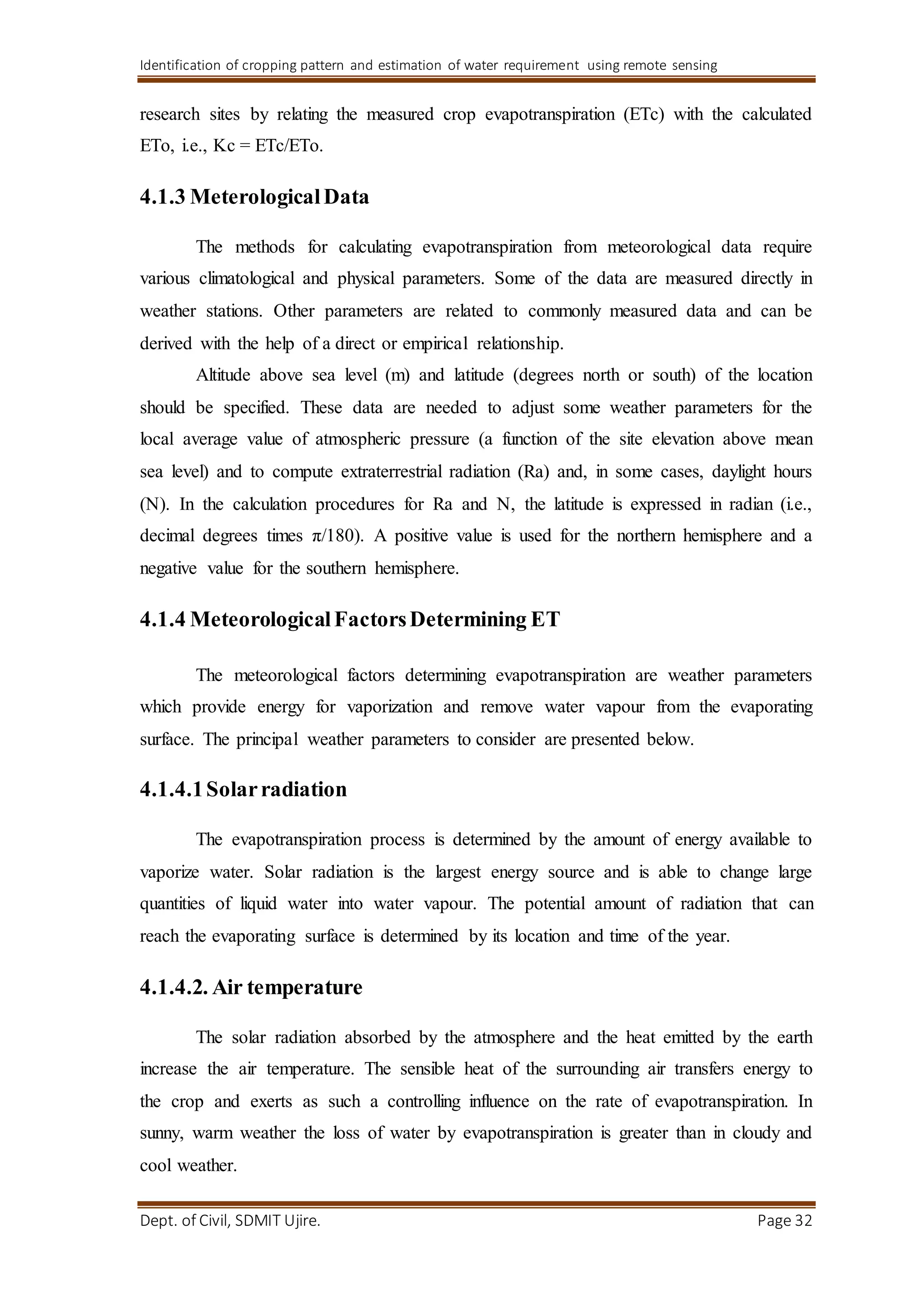Identification of cropping pattern and estimation of water requirement using remote sensing
Dept. of Civil, SDMIT Ujire. Page 32
research sites by relating the measured crop evapotranspiration (ETc) with the calculated
ETo, i.e., Kc = ETc/ETo.
4.1.3 MeterologicalData
The methods for calculating evapotranspiration from meteorological data require
various climatological and physical parameters. Some of the data are measured directly in
weather stations. Other parameters are related to commonly measured data and can be
derived with the help of a direct or empirical relationship.
Altitude above sea level (m) and latitude (degrees north or south) of the location
should be specified. These data are needed to adjust some weather parameters for the
local average value of atmospheric pressure (a function of the site elevation above mean
sea level) and to compute extraterrestrial radiation (Ra) and, in some cases, daylight hours
(N). In the calculation procedures for Ra and N, the latitude is expressed in radian (i.e.,
decimal degrees times π/180). A positive value is used for the northern hemisphere and a
negative value for the southern hemisphere.
4.1.4 MeteorologicalFactorsDetermining ET
The meteorological factors determining evapotranspiration are weather parameters
which provide energy for vaporization and remove water vapour from the evaporating
surface. The principal weather parameters to consider are presented below.
4.1.4.1Solarradiation
The evapotranspiration process is determined by the amount of energy available to
vaporize water. Solar radiation is the largest energy source and is able to change large
quantities of liquid water into water vapour. The potential amount of radiation that can
reach the evaporating surface is determined by its location and time of the year.
4.1.4.2. Air temperature
The solar radiation absorbed by the atmosphere and the heat emitted by the earth
increase the air temperature. The sensible heat of the surrounding air transfers energy to
the crop and exerts as such a controlling influence on the rate of evapotranspiration. In
sunny, warm weather the loss of water by evapotranspiration is greater than in cloudy and
cool weather.
 