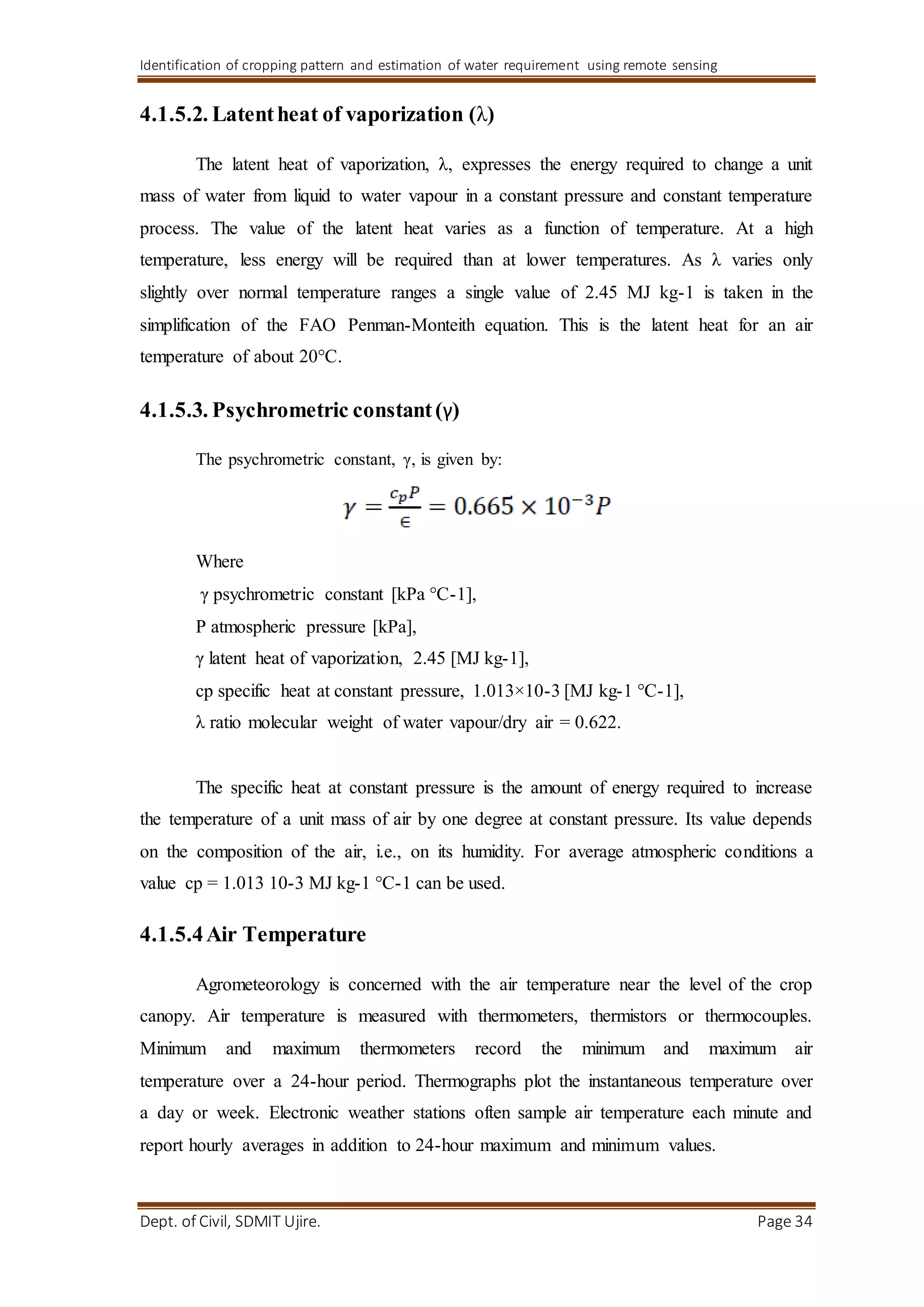 Identification of cropping pattern and estimation of water requirement using remote sensing
Dept. of Civil, SDMIT Ujire. Page 34
4.1.5.2. Latentheat of vaporization (λ)
The latent heat of vaporization, λ, expresses the energy required to change a unit
mass of water from liquid to water vapour in a constant pressure and constant temperature
process. The value of the latent heat varies as a function of temperature. At a high
temperature, less energy will be required than at lower temperatures. As λ varies only
slightly over normal temperature ranges a single value of 2.45 MJ kg-1 is taken in the
simplification of the FAO Penman-Monteith equation. This is the latent heat for an air
temperature of about 20°C.
4.1.5.3. Psychrometric constant(γ)
The psychrometric constant, γ, is given by:
Where
γ psychrometric constant [kPa °C-1],
P atmospheric pressure [kPa],
γ latent heat of vaporization, 2.45 [MJ kg-1],
cp specific heat at constant pressure, 1.013×10-3 [MJ kg-1 °C-1],
λ ratio molecular weight of water vapour/dry air = 0.622.
The specific heat at constant pressure is the amount of energy required to increase
the temperature of a unit mass of air by one degree at constant pressure. Its value depends
on the composition of the air, i.e., on its humidity. For average atmospheric conditions a
value cp = 1.013 10-3 MJ kg-1 °C-1 can be used.
4.1.5.4Air Temperature
Agrometeorology is concerned with the air temperature near the level of the crop
canopy. Air temperature is measured with thermometers, thermistors or thermocouples.
Minimum and maximum thermometers record the minimum and maximum air
temperature over a 24-hour period. Thermographs plot the instantaneous temperature over
a day or week. Electronic weather stations often sample air temperature each minute and
report hourly averages in addition to 24-hour maximum and minimum values.
 