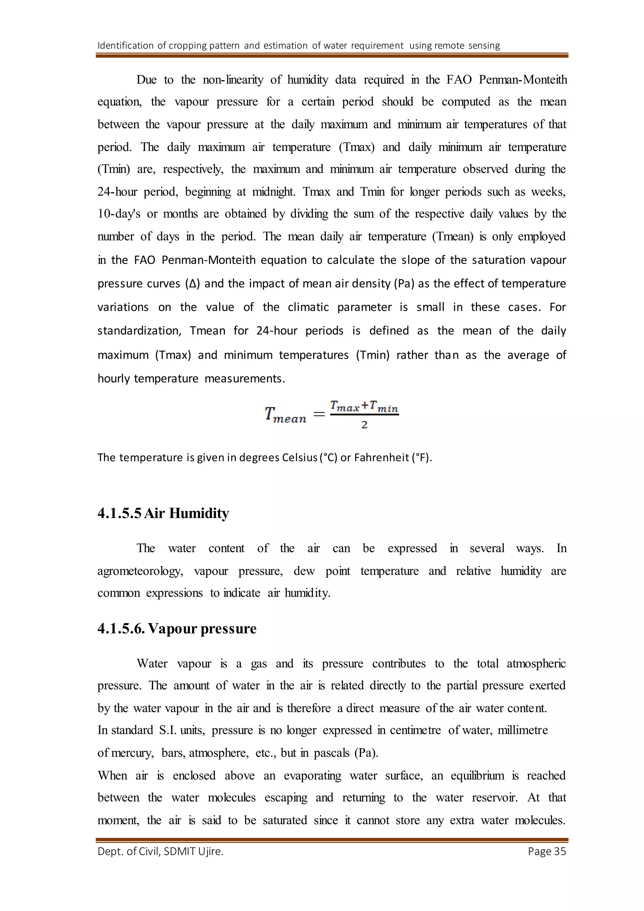 Identification of cropping pattern and estimation of water requirement using remote sensing
Dept. of Civil, SDMIT Ujire. Page 35
Due to the non-linearity of humidity data required in the FAO Penman-Monteith
equation, the vapour pressure for a certain period should be computed as the mean
between the vapour pressure at the daily maximum and minimum air temperatures of that
period. The daily maximum air temperature (Tmax) and daily minimum air temperature
(Tmin) are, respectively, the maximum and minimum air temperature observed during the
24-hour period, beginning at midnight. Tmax and Tmin for longer periods such as weeks,
10-day's or months are obtained by dividing the sum of the respective daily values by the
number of days in the period. The mean daily air temperature (Tmean) is only employed
in the FAO Penman-Monteith equation to calculate the slope of the saturation vapour
pressure curves (Δ) and the impact of mean air density (Pa) as the effect of temperature
variations on the value of the climatic parameter is small in these cases. For
standardization, Tmean for 24-hour periods is defined as the mean of the daily
maximum (Tmax) and minimum temperatures (Tmin) rather than as the average of
hourly temperature measurements.
The temperature is given in degrees Celsius(°C) or Fahrenheit (°F).
4.1.5.5Air Humidity
The water content of the air can be expressed in several ways. In
agrometeorology, vapour pressure, dew point temperature and relative humidity are
common expressions to indicate air humidity.
4.1.5.6. Vapour pressure
Water vapour is a gas and its pressure contributes to the total atmospheric
pressure. The amount of water in the air is related directly to the partial pressure exerted
by the water vapour in the air and is therefore a direct measure of the air water content.
In standard S.I. units, pressure is no longer expressed in centimetre of water, millimetre
of mercury, bars, atmosphere, etc., but in pascals (Pa).
When air is enclosed above an evaporating water surface, an equilibrium is reached
between the water molecules escaping and returning to the water reservoir. At that
moment, the air is said to be saturated since it cannot store any extra water molecules.
 
