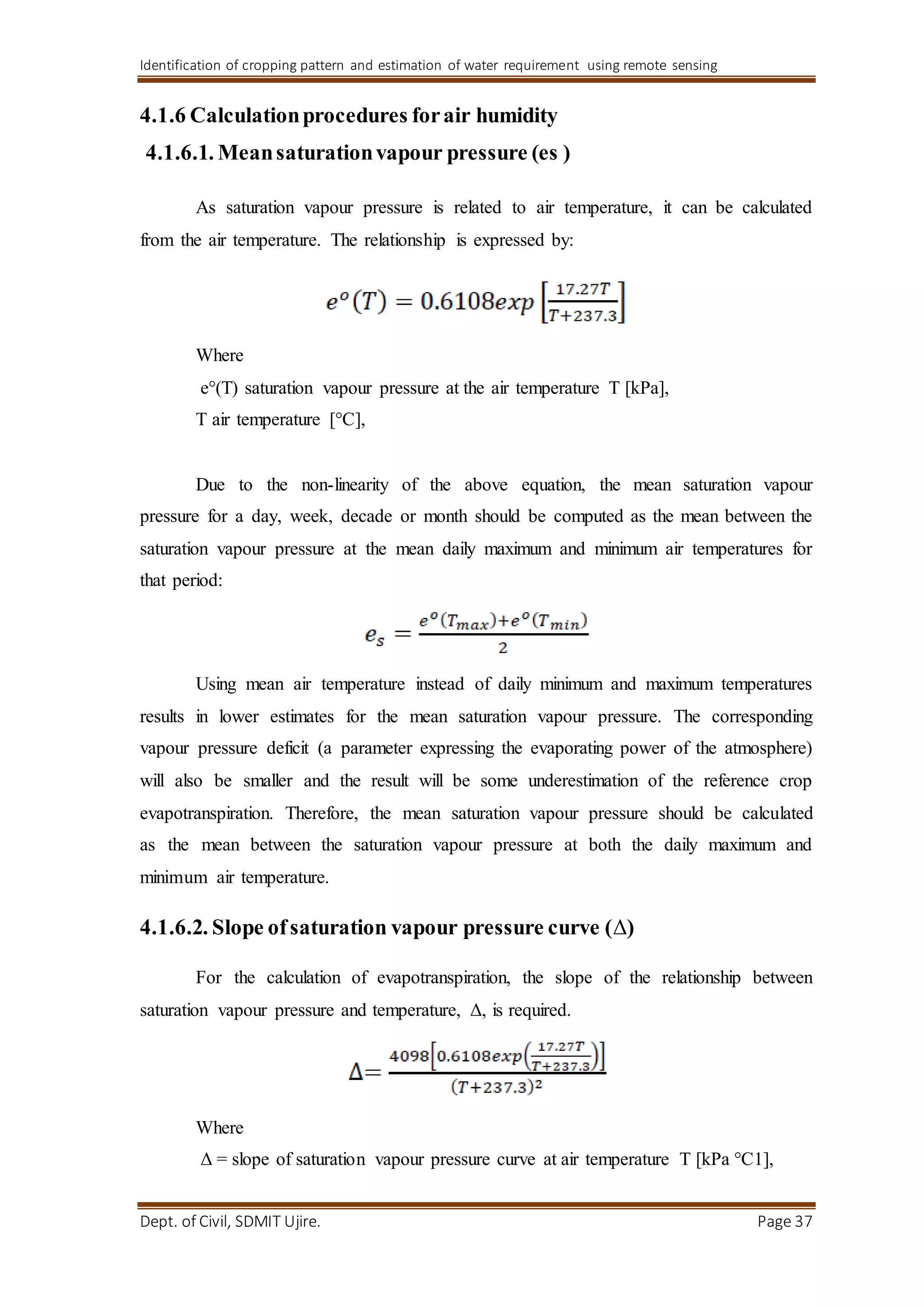 Identification of cropping pattern and estimation of water requirement using remote sensing
Dept. of Civil, SDMIT Ujire. Page 37
4.1.6 Calculationprocedures forair humidity
4.1.6.1. Meansaturationvapour pressure (es )
As saturation vapour pressure is related to air temperature, it can be calculated
from the air temperature. The relationship is expressed by:
Where
e°(T) saturation vapour pressure at the air temperature T [kPa],
T air temperature [°C],
Due to the non-linearity of the above equation, the mean saturation vapour
pressure for a day, week, decade or month should be computed as the mean between the
saturation vapour pressure at the mean daily maximum and minimum air temperatures for
that period:
Using mean air temperature instead of daily minimum and maximum temperatures
results in lower estimates for the mean saturation vapour pressure. The corresponding
vapour pressure deficit (a parameter expressing the evaporating power of the atmosphere)
will also be smaller and the result will be some underestimation of the reference crop
evapotranspiration. Therefore, the mean saturation vapour pressure should be calculated
as the mean between the saturation vapour pressure at both the daily maximum and
minimum air temperature.
4.1.6.2. Slope ofsaturation vapour pressure curve (Δ)
For the calculation of evapotranspiration, the slope of the relationship between
saturation vapour pressure and temperature, Δ, is required.
Where
Δ = slope of saturation vapour pressure curve at air temperature T [kPa °C1],
 