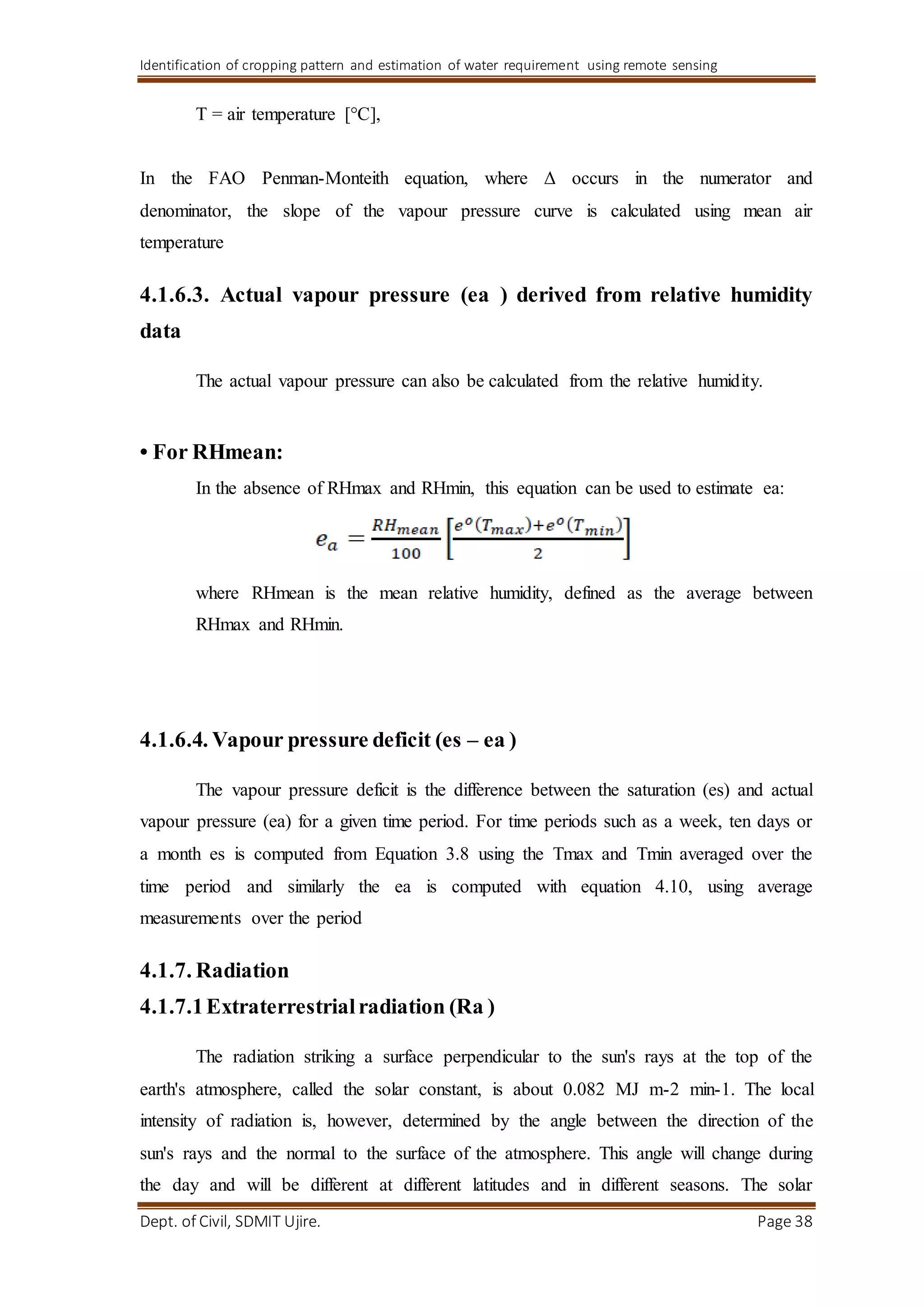 Identification of cropping pattern and estimation of water requirement using remote sensing
Dept. of Civil, SDMIT Ujire. Page 38
T = air temperature [°C],
In the FAO Penman-Monteith equation, where Δ occurs in the numerator and
denominator, the slope of the vapour pressure curve is calculated using mean air
temperature
4.1.6.3. Actual vapour pressure (ea ) derived from relative humidity
data
The actual vapour pressure can also be calculated from the relative humidity.
• For RHmean:
In the absence of RHmax and RHmin, this equation can be used to estimate ea:
where RHmean is the mean relative humidity, defined as the average between
RHmax and RHmin.
4.1.6.4. Vapour pressure deficit (es – ea )
The vapour pressure deficit is the difference between the saturation (es) and actual
vapour pressure (ea) for a given time period. For time periods such as a week, ten days or
a month es is computed from Equation 3.8 using the Tmax and Tmin averaged over the
time period and similarly the ea is computed with equation 4.10, using average
measurements over the period
4.1.7. Radiation
4.1.7.1Extraterrestrialradiation (Ra )
The radiation striking a surface perpendicular to the sun's rays at the top of the
earth's atmosphere, called the solar constant, is about 0.082 MJ m-2 min-1. The local
intensity of radiation is, however, determined by the angle between the direction of the
sun's rays and the normal to the surface of the atmosphere. This angle will change during
the day and will be different at different latitudes and in different seasons. The solar
 