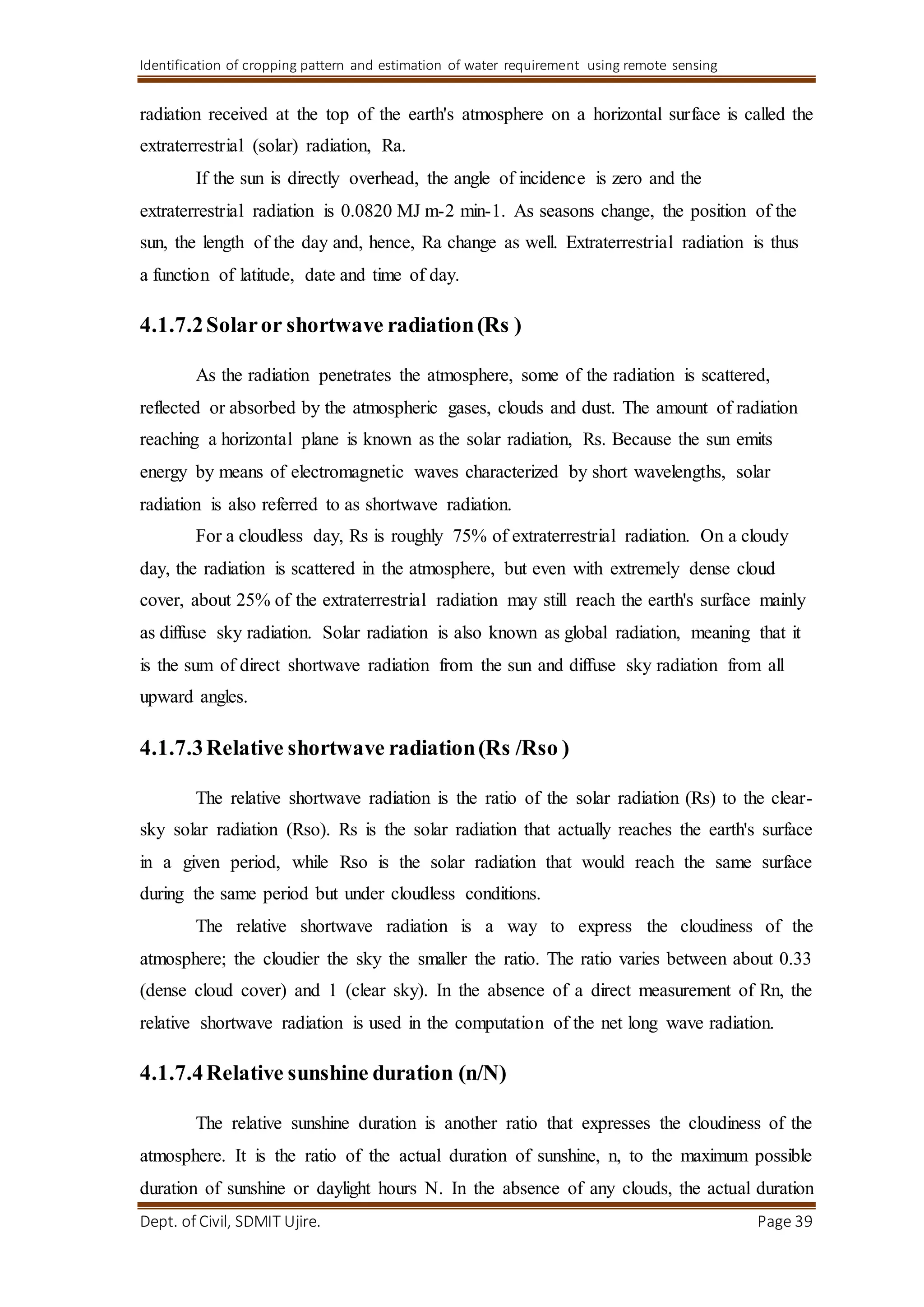 Identification of cropping pattern and estimation of water requirement using remote sensing
Dept. of Civil, SDMIT Ujire. Page 39
radiation received at the top of the earth's atmosphere on a horizontal surface is called the
extraterrestrial (solar) radiation, Ra.
If the sun is directly overhead, the angle of incidence is zero and the
extraterrestrial radiation is 0.0820 MJ m-2 min-1. As seasons change, the position of the
sun, the length of the day and, hence, Ra change as well. Extraterrestrial radiation is thus
a function of latitude, date and time of day.
4.1.7.2Solaror shortwave radiation(Rs )
As the radiation penetrates the atmosphere, some of the radiation is scattered,
reflected or absorbed by the atmospheric gases, clouds and dust. The amount of radiation
reaching a horizontal plane is known as the solar radiation, Rs. Because the sun emits
energy by means of electromagnetic waves characterized by short wavelengths, solar
radiation is also referred to as shortwave radiation.
For a cloudless day, Rs is roughly 75% of extraterrestrial radiation. On a cloudy
day, the radiation is scattered in the atmosphere, but even with extremely dense cloud
cover, about 25% of the extraterrestrial radiation may still reach the earth's surface mainly
as diffuse sky radiation. Solar radiation is also known as global radiation, meaning that it
is the sum of direct shortwave radiation from the sun and diffuse sky radiation from all
upward angles.
4.1.7.3Relative shortwave radiation(Rs /Rso )
The relative shortwave radiation is the ratio of the solar radiation (Rs) to the clear-
sky solar radiation (Rso). Rs is the solar radiation that actually reaches the earth's surface
in a given period, while Rso is the solar radiation that would reach the same surface
during the same period but under cloudless conditions.
The relative shortwave radiation is a way to express the cloudiness of the
atmosphere; the cloudier the sky the smaller the ratio. The ratio varies between about 0.33
(dense cloud cover) and 1 (clear sky). In the absence of a direct measurement of Rn, the
relative shortwave radiation is used in the computation of the net long wave radiation.
4.1.7.4Relative sunshine duration (n/N)
The relative sunshine duration is another ratio that expresses the cloudiness of the
atmosphere. It is the ratio of the actual duration of sunshine, n, to the maximum possible
duration of sunshine or daylight hours N. In the absence of any clouds, the actual duration
 