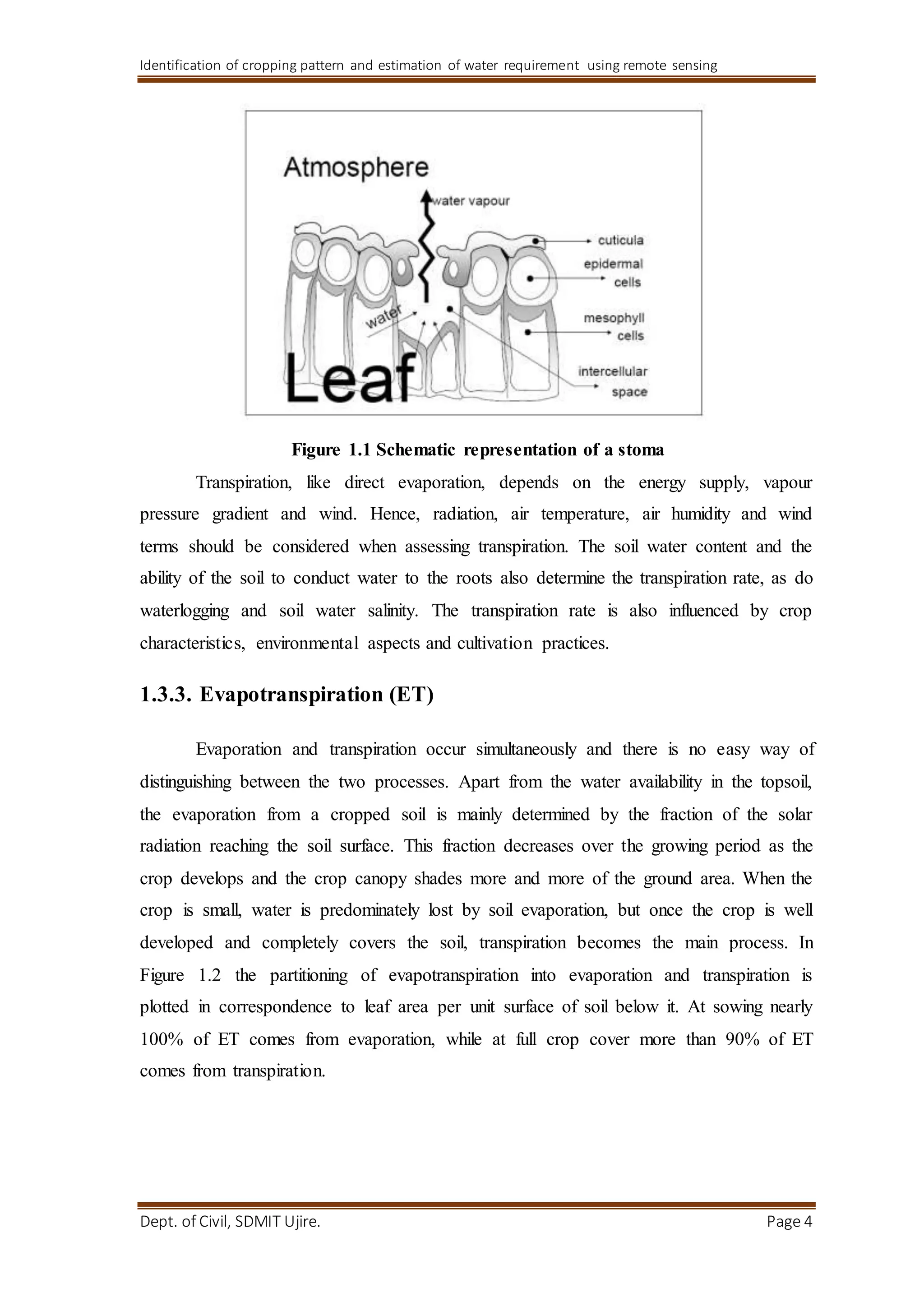 Identification of cropping pattern and estimation of water requirement using remote sensing
Dept. of Civil, SDMIT Ujire. Page 4
Figure 1.1 Schematic representation of a stoma
Transpiration, like direct evaporation, depends on the energy supply, vapour
pressure gradient and wind. Hence, radiation, air temperature, air humidity and wind
terms should be considered when assessing transpiration. The soil water content and the
ability of the soil to conduct water to the roots also determine the transpiration rate, as do
waterlogging and soil water salinity. The transpiration rate is also influenced by crop
characteristics, environmental aspects and cultivation practices.
1.3.3. Evapotranspiration (ET)
Evaporation and transpiration occur simultaneously and there is no easy way of
distinguishing between the two processes. Apart from the water availability in the topsoil,
the evaporation from a cropped soil is mainly determined by the fraction of the solar
radiation reaching the soil surface. This fraction decreases over the growing period as the
crop develops and the crop canopy shades more and more of the ground area. When the
crop is small, water is predominately lost by soil evaporation, but once the crop is well
developed and completely covers the soil, transpiration becomes the main process. In
Figure 1.2 the partitioning of evapotranspiration into evaporation and transpiration is
plotted in correspondence to leaf area per unit surface of soil below it. At sowing nearly
100% of ET comes from evaporation, while at full crop cover more than 90% of ET
comes from transpiration.
 
