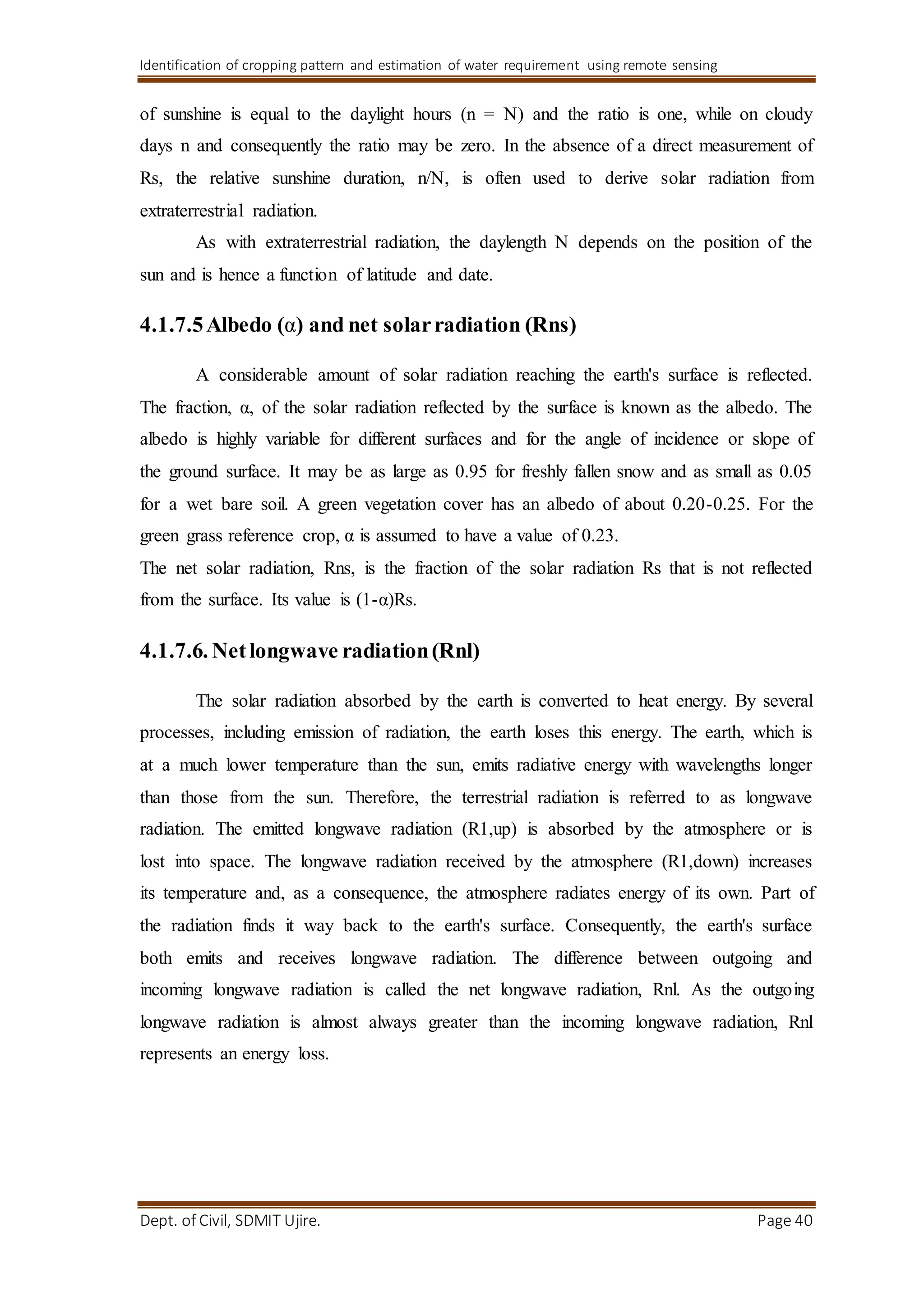 Identification of cropping pattern and estimation of water requirement using remote sensing
Dept. of Civil, SDMIT Ujire. Page 40
of sunshine is equal to the daylight hours (n = N) and the ratio is one, while on cloudy
days n and consequently the ratio may be zero. In the absence of a direct measurement of
Rs, the relative sunshine duration, n/N, is often used to derive solar radiation from
extraterrestrial radiation.
As with extraterrestrial radiation, the daylength N depends on the position of the
sun and is hence a function of latitude and date.
4.1.7.5Albedo (α) and net solarradiation (Rns)
A considerable amount of solar radiation reaching the earth's surface is reflected.
The fraction, α, of the solar radiation reflected by the surface is known as the albedo. The
albedo is highly variable for different surfaces and for the angle of incidence or slope of
the ground surface. It may be as large as 0.95 for freshly fallen snow and as small as 0.05
for a wet bare soil. A green vegetation cover has an albedo of about 0.20-0.25. For the
green grass reference crop, α is assumed to have a value of 0.23.
The net solar radiation, Rns, is the fraction of the solar radiation Rs that is not reflected
from the surface. Its value is (1-α)Rs.
4.1.7.6. Netlongwave radiation(Rnl)
The solar radiation absorbed by the earth is converted to heat energy. By several
processes, including emission of radiation, the earth loses this energy. The earth, which is
at a much lower temperature than the sun, emits radiative energy with wavelengths longer
than those from the sun. Therefore, the terrestrial radiation is referred to as longwave
radiation. The emitted longwave radiation (R1,up) is absorbed by the atmosphere or is
lost into space. The longwave radiation received by the atmosphere (R1,down) increases
its temperature and, as a consequence, the atmosphere radiates energy of its own. Part of
the radiation finds it way back to the earth's surface. Consequently, the earth's surface
both emits and receives longwave radiation. The difference between outgoing and
incoming longwave radiation is called the net longwave radiation, Rnl. As the outgoing
longwave radiation is almost always greater than the incoming longwave radiation, Rnl
represents an energy loss.
 