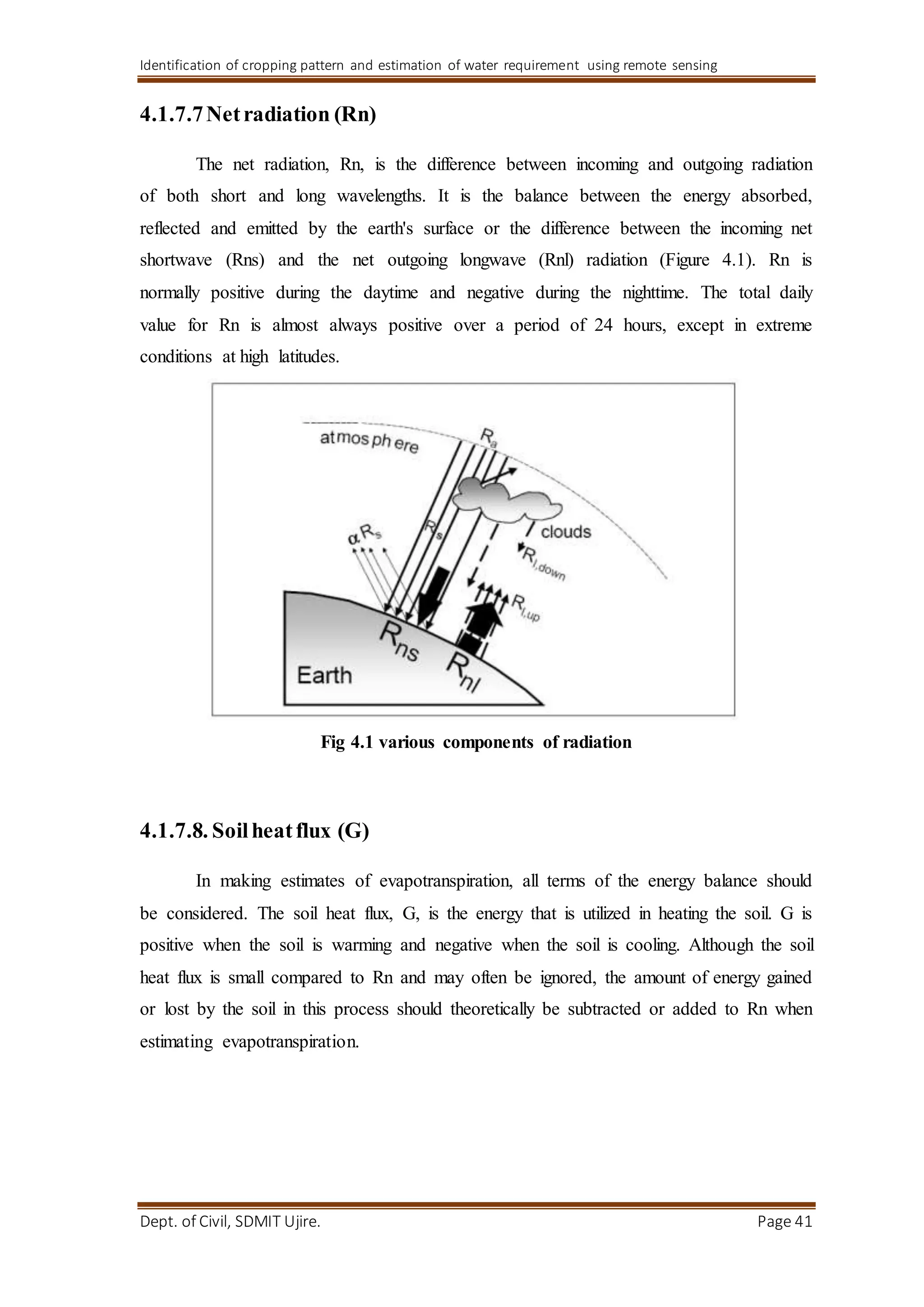 Identification of cropping pattern and estimation of water requirement using remote sensing
Dept. of Civil, SDMIT Ujire. Page 41
4.1.7.7Netradiation (Rn)
The net radiation, Rn, is the difference between incoming and outgoing radiation
of both short and long wavelengths. It is the balance between the energy absorbed,
reflected and emitted by the earth's surface or the difference between the incoming net
shortwave (Rns) and the net outgoing longwave (Rnl) radiation (Figure 4.1). Rn is
normally positive during the daytime and negative during the nighttime. The total daily
value for Rn is almost always positive over a period of 24 hours, except in extreme
conditions at high latitudes.
Fig 4.1 various components of radiation
4.1.7.8. Soilheatflux (G)
In making estimates of evapotranspiration, all terms of the energy balance should
be considered. The soil heat flux, G, is the energy that is utilized in heating the soil. G is
positive when the soil is warming and negative when the soil is cooling. Although the soil
heat flux is small compared to Rn and may often be ignored, the amount of energy gained
or lost by the soil in this process should theoretically be subtracted or added to Rn when
estimating evapotranspiration.
 