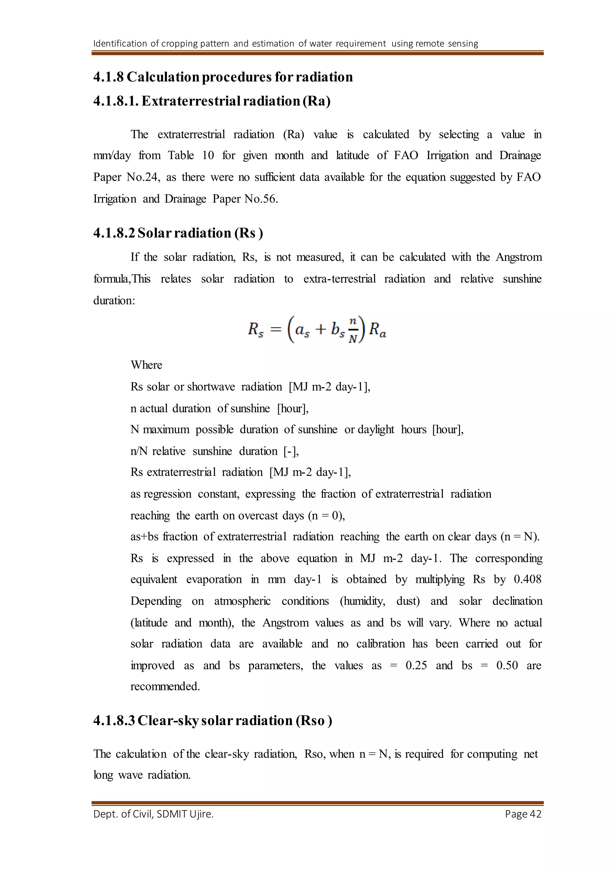 Identification of cropping pattern and estimation of water requirement using remote sensing
Dept. of Civil, SDMIT Ujire. Page 42
4.1.8 Calculationprocedures forradiation
4.1.8.1. Extraterrestrialradiation(Ra)
The extraterrestrial radiation (Ra) value is calculated by selecting a value in
mm/day from Table 10 for given month and latitude of FAO Irrigation and Drainage
Paper No.24, as there were no sufficient data available for the equation suggested by FAO
Irrigation and Drainage Paper No.56.
4.1.8.2Solarradiation (Rs )
If the solar radiation, Rs, is not measured, it can be calculated with the Angstrom
formula,This relates solar radiation to extra-terrestrial radiation and relative sunshine
duration:
Where
Rs solar or shortwave radiation [MJ m-2 day-1],
n actual duration of sunshine [hour],
N maximum possible duration of sunshine or daylight hours [hour],
n/N relative sunshine duration [-],
Rs extraterrestrial radiation [MJ m-2 day-1],
as regression constant, expressing the fraction of extraterrestrial radiation
reaching the earth on overcast days (n = 0),
as+bs fraction of extraterrestrial radiation reaching the earth on clear days (n = N).
Rs is expressed in the above equation in MJ m-2 day-1. The corresponding
equivalent evaporation in mm day-1 is obtained by multiplying Rs by 0.408
Depending on atmospheric conditions (humidity, dust) and solar declination
(latitude and month), the Angstrom values as and bs will vary. Where no actual
solar radiation data are available and no calibration has been carried out for
improved as and bs parameters, the values as = 0.25 and bs = 0.50 are
recommended.
4.1.8.3Clear-skysolarradiation (Rso )
The calculation of the clear-sky radiation, Rso, when n = N, is required for computing net
long wave radiation.
 