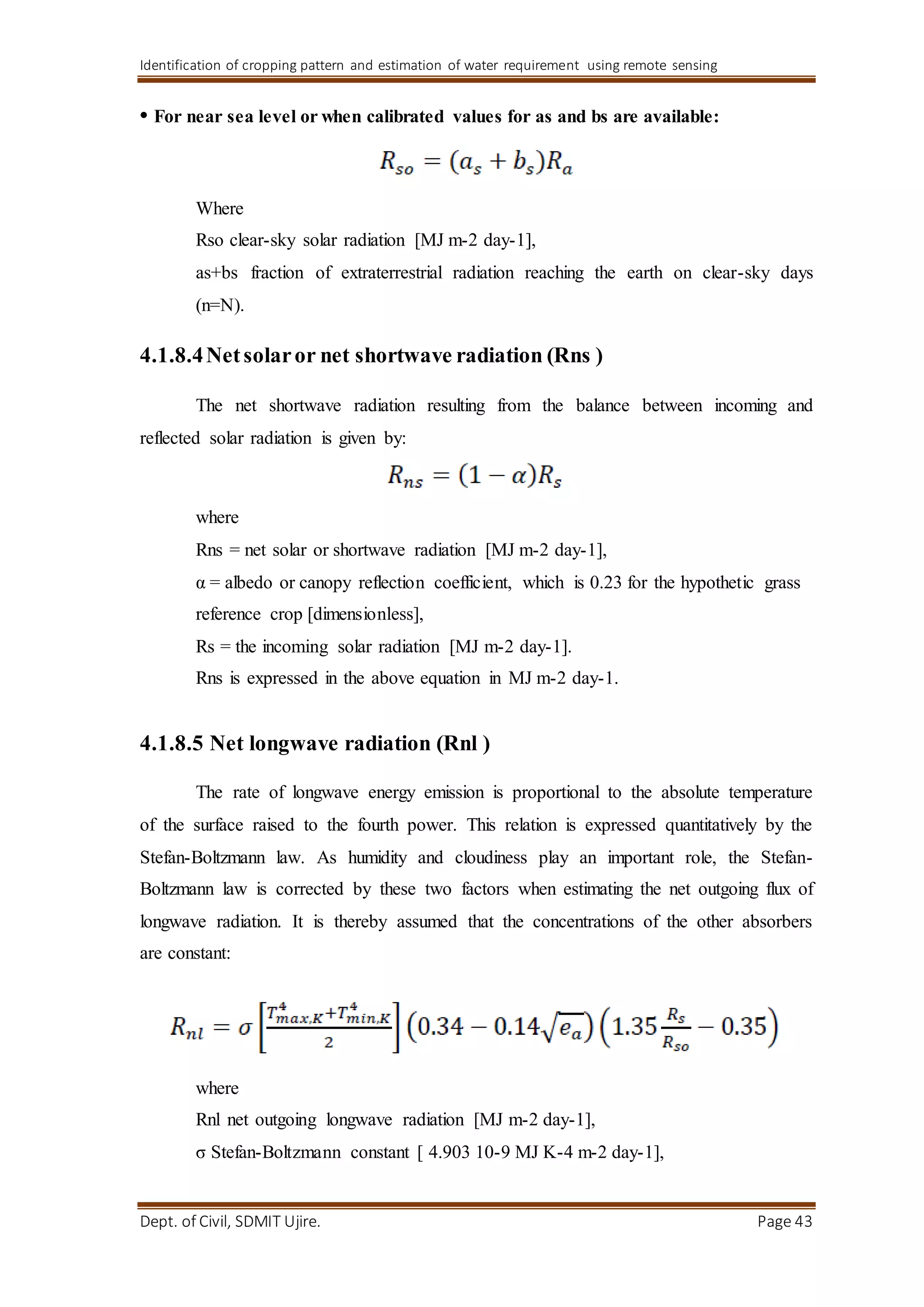 Identification of cropping pattern and estimation of water requirement using remote sensing
Dept. of Civil, SDMIT Ujire. Page 43
• For near sea level or when calibrated values for as and bs are available:
Where
Rso clear-sky solar radiation [MJ m-2 day-1],
as+bs fraction of extraterrestrial radiation reaching the earth on clear-sky days
(n=N).
4.1.8.4Netsolaror net shortwave radiation (Rns )
The net shortwave radiation resulting from the balance between incoming and
reflected solar radiation is given by:
where
Rns = net solar or shortwave radiation [MJ m-2 day-1],
α = albedo or canopy reflection coefficient, which is 0.23 for the hypothetic grass
reference crop [dimensionless],
Rs = the incoming solar radiation [MJ m-2 day-1].
Rns is expressed in the above equation in MJ m-2 day-1.
4.1.8.5 Net longwave radiation (Rnl )
The rate of longwave energy emission is proportional to the absolute temperature
of the surface raised to the fourth power. This relation is expressed quantitatively by the
Stefan-Boltzmann law. As humidity and cloudiness play an important role, the Stefan-
Boltzmann law is corrected by these two factors when estimating the net outgoing flux of
longwave radiation. It is thereby assumed that the concentrations of the other absorbers
are constant:
where
Rnl net outgoing longwave radiation [MJ m-2 day-1],
σ Stefan-Boltzmann constant [ 4.903 10-9 MJ K-4 m-2 day-1],
 