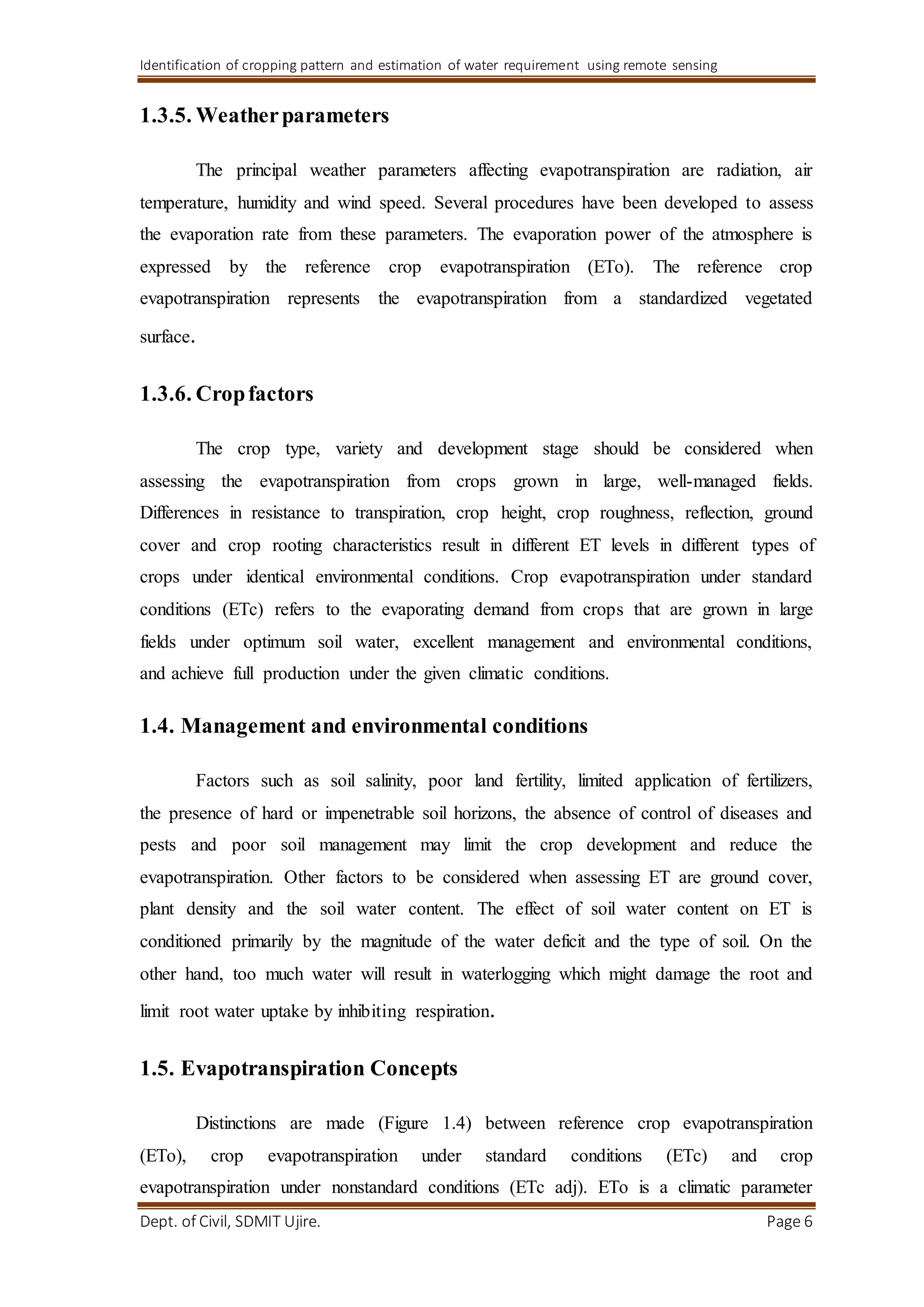 Identification of cropping pattern and estimation of water requirement using remote sensing
Dept. of Civil, SDMIT Ujire. Page 6
1.3.5. Weatherparameters
The principal weather parameters affecting evapotranspiration are radiation, air
temperature, humidity and wind speed. Several procedures have been developed to assess
the evaporation rate from these parameters. The evaporation power of the atmosphere is
expressed by the reference crop evapotranspiration (ETo). The reference crop
evapotranspiration represents the evapotranspiration from a standardized vegetated
surface.
1.3.6. Cropfactors
The crop type, variety and development stage should be considered when
assessing the evapotranspiration from crops grown in large, well-managed fields.
Differences in resistance to transpiration, crop height, crop roughness, reflection, ground
cover and crop rooting characteristics result in different ET levels in different types of
crops under identical environmental conditions. Crop evapotranspiration under standard
conditions (ETc) refers to the evaporating demand from crops that are grown in large
fields under optimum soil water, excellent management and environmental conditions,
and achieve full production under the given climatic conditions.
1.4. Management and environmental conditions
Factors such as soil salinity, poor land fertility, limited application of fertilizers,
the presence of hard or impenetrable soil horizons, the absence of control of diseases and
pests and poor soil management may limit the crop development and reduce the
evapotranspiration. Other factors to be considered when assessing ET are ground cover,
plant density and the soil water content. The effect of soil water content on ET is
conditioned primarily by the magnitude of the water deficit and the type of soil. On the
other hand, too much water will result in waterlogging which might damage the root and
limit root water uptake by inhibiting respiration.
1.5. Evapotranspiration Concepts
Distinctions are made (Figure 1.4) between reference crop evapotranspiration
(ETo), crop evapotranspiration under standard conditions (ETc) and crop
evapotranspiration under nonstandard conditions (ETc adj). ETo is a climatic parameter
 