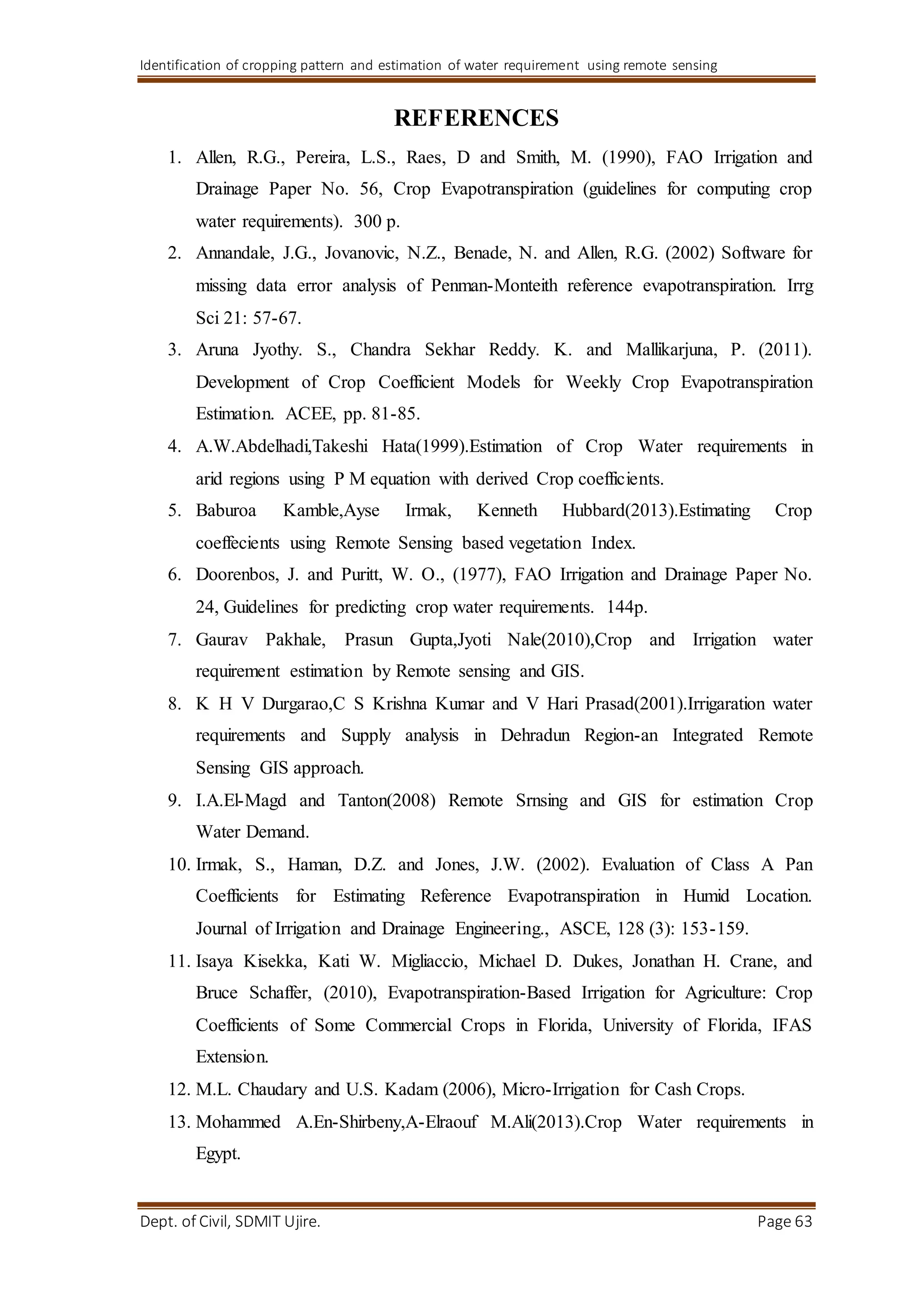 Identification of cropping pattern and estimation of water requirement using remote sensing
Dept. of Civil, SDMIT Ujire. Page 63
REFERENCES
1. Allen, R.G., Pereira, L.S., Raes, D and Smith, M. (1990), FAO Irrigation and
Drainage Paper No. 56, Crop Evapotranspiration (guidelines for computing crop
water requirements). 300 p.
2. Annandale, J.G., Jovanovic, N.Z., Benade, N. and Allen, R.G. (2002) Software for
missing data error analysis of Penman-Monteith reference evapotranspiration. Irrg
Sci 21: 57-67.
3. Aruna Jyothy. S., Chandra Sekhar Reddy. K. and Mallikarjuna, P. (2011).
Development of Crop Coefficient Models for Weekly Crop Evapotranspiration
Estimation. ACEE, pp. 81-85.
4. A.W.Abdelhadi,Takeshi Hata(1999).Estimation of Crop Water requirements in
arid regions using P M equation with derived Crop coefficients.
5. Baburoa Kamble,Ayse Irmak, Kenneth Hubbard(2013).Estimating Crop
coeffecients using Remote Sensing based vegetation Index.
6. Doorenbos, J. and Puritt, W. O., (1977), FAO Irrigation and Drainage Paper No.
24, Guidelines for predicting crop water requirements. 144p.
7. Gaurav Pakhale, Prasun Gupta,Jyoti Nale(2010),Crop and Irrigation water
requirement estimation by Remote sensing and GIS.
8. K H V Durgarao,C S Krishna Kumar and V Hari Prasad(2001).Irrigaration water
requirements and Supply analysis in Dehradun Region-an Integrated Remote
Sensing GIS approach.
9. I.A.El-Magd and Tanton(2008) Remote Srnsing and GIS for estimation Crop
Water Demand.
10. Irmak, S., Haman, D.Z. and Jones, J.W. (2002). Evaluation of Class A Pan
Coefficients for Estimating Reference Evapotranspiration in Humid Location.
Journal of Irrigation and Drainage Engineering., ASCE, 128 (3): 153-159.
11. Isaya Kisekka, Kati W. Migliaccio, Michael D. Dukes, Jonathan H. Crane, and
Bruce Schaffer, (2010), Evapotranspiration-Based Irrigation for Agriculture: Crop
Coefficients of Some Commercial Crops in Florida, University of Florida, IFAS
Extension.
12. M.L. Chaudary and U.S. Kadam (2006), Micro-Irrigation for Cash Crops.
13. Mohammed A.En-Shirbeny,A-Elraouf M.Ali(2013).Crop Water requirements in
Egypt.
 